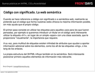 Buenas prácticas en XHTML, CSS y Accesibilidad                            FRONTDAYS

     Código con signiﬁcado. La web semántica
    Cuando se hace referencia a código con signiﬁcado o a semántica web, realmente se
    pretende que el código que forma nuestras webs ofrezca la máxima información posible,
    sin más ayuda que el propio código.

    El primer paso consiste en utilizar las etiquetas para aquellos usos para los que fueron
    pensadas, por ejemplo si queremos introducir un titular en el código será interesante
    utilizar la etiqueta <h1>, en lugar de un simple <span> con una clase asociada, que le
    proporcione "visualmente", la importancia que requiere.

    A su vez, para multitud de etiquetas existen inﬁnidad de atributos que ayudan a aportar
    información adicional sobre los elementos, como los alt de las etiquetas <img>, o los
    lang de los enlaces.

    La propia estructura del XHTML inﬂuye también en la semántica. Será interesante
    posicionar primero aquellos elementos de información más relevante.



    Borja Delgado | orange@domestika.org


jueves 10 de septiembre de 2009
 
