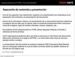 Buenas prácticas en XHTML, CSS y Accesibilidad                           FRONTDAYS

     Separación de contenido y presentación
    Uno de los aspectos más importantes respecto a la programación con estándares es la
    separación del contenido y la presentación del documento.

    Dentro de la información relativa a la presentación de un documento hacemos referencia
    a cualquier tipo de dato que no aporta nada al contenido propiamente dicho: estructura
    visual de la página, tipos de fuentes utilizadas, colores, espacios, etc ...

    Era práctica común programando en HTML utilizar etiquetas relativas a formato o
    utilizarlas de forma errónea.

    Como regla general podemos decir que toda la estructura e información del documento
    debe estar contenida en la página (X)HTML, y el resto debe estar fuera de ella (por
    ejemplo estilos y scripts).

    La presentación del documento se realizará mediante CSS (Cascading Style Sheets),
    que es el lenguaje mediante el cual se deben controlar todos los detalles relativos al
    formato de una página web.
    Borja Delgado | orange@domestika.org


jueves 10 de septiembre de 2009
 