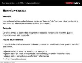 Buenas prácticas en XHTML, CSS y Accesibilidad                            FRONTDAYS

     Herencia y cascada
    Herencia

    Las reglas deﬁnidas en las hojas de estilos se "heredan" de "padres a hijos" dentro de la
    estructura en árbol de los elementos de un documento.

    Cascada

    CSS nos brinda la posibilidad de aplicar en cascada varias hojas de estilo, que se
    muestran en un sólo resultado.

    Reglas de preferencia

    Los estilos declarados tienen un orden de prioridad en función de dónde y cómo han sido
    declarados.

    Hojas de estilo de autor, de usuario y de navegador.
    Hojas de estilo en línea, incorporadas y enlazadas (y su orden de declaración).
    Hojas de estilos persistentes, preferidas y alternativas.
     Borja Delgado | orange@domestika.org

jueves 10 de septiembre de 2009
 