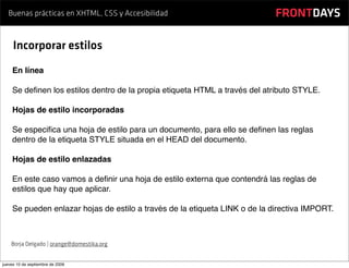 Buenas prácticas en XHTML, CSS y Accesibilidad                           FRONTDAYS

     Incorporar estilos
    En línea

    Se deﬁnen los estilos dentro de la propia etiqueta HTML a través del atributo STYLE.

    Hojas de estilo incorporadas

    Se especiﬁca una hoja de estilo para un documento, para ello se deﬁnen las reglas
    dentro de la etiqueta STYLE situada en el HEAD del documento.

    Hojas de estilo enlazadas

    En este caso vamos a deﬁnir una hoja de estilo externa que contendrá las reglas de
    estilos que hay que aplicar.

    Se pueden enlazar hojas de estilo a través de la etiqueta LINK o de la directiva IMPORT.



    Borja Delgado | orange@domestika.org


jueves 10 de septiembre de 2009
 