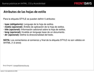 Buenas prácticas en XHTML, CSS y Accesibilidad                           FRONTDAYS

     Atributos de las hojas de estilo

    Para la etiqueta STYLE se pueden deﬁnir 5 atributos:

    •   type (obligatorio): Lenguaje de la hoja de estilos.
    •   media (opcional): Ámbito de aplicación de la hoja de estilos.
    •   title (opcional): Información adicional sobre la hoja de estilos.
    •   lang (opcional): Invalida en lenguaje base de un documento.
    •   dir (opcional): Deﬁne la direccionalidad del texto.

    NOTA: Los comentarios al comienzo y ﬁnal de la etiqueta STYLE no son válidos en
    XHTML (1.0 strict)




    Borja Delgado | orange@domestika.org


jueves 10 de septiembre de 2009
 