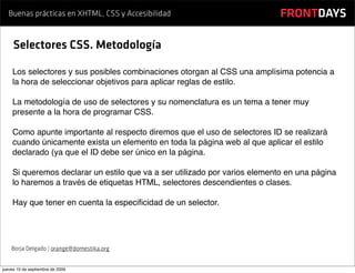 Buenas prácticas en XHTML, CSS y Accesibilidad                          FRONTDAYS

     Selectores CSS. Metodología

    Los selectores y sus posibles combinaciones otorgan al CSS una amplísima potencia a
    la hora de seleccionar objetivos para aplicar reglas de estilo.

    La metodología de uso de selectores y su nomenclatura es un tema a tener muy
    presente a la hora de programar CSS.

    Como apunte importante al respecto diremos que el uso de selectores ID se realizará
    cuando únicamente exista un elemento en toda la página web al que aplicar el estilo
    declarado (ya que el ID debe ser único en la página.

    Si queremos declarar un estilo que va a ser utilizado por varios elemento en una página
    lo haremos a través de etiquetas HTML, selectores descendientes o clases.

    Hay que tener en cuenta la especiﬁcidad de un selector.




    Borja Delgado | orange@domestika.org


jueves 10 de septiembre de 2009
 