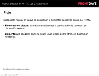 Buenas prácticas en XHTML, CSS y Accesibilidad                              FRONTDAYS

     Flujo

    Disposición natural en la que se posicionan 2 elementos sucesivos dentro del HTML.

    •   Elementos en bloque: las cajas se sitúan unas a continuación de las otras, en
        disposición vertical.

    •   Elementos en línea: las cajas se sitúan unas al lado de las otras, en disposición
        horizontal.




    Borja Delgado | orange@domestika.org


jueves 10 de septiembre de 2009
 