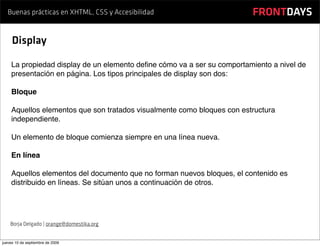 Buenas prácticas en XHTML, CSS y Accesibilidad                       FRONTDAYS

     Display

    La propiedad display de un elemento deﬁne cómo va a ser su comportamiento a nivel de
    presentación en página. Los tipos principales de display son dos:

    Bloque

    Aquellos elementos que son tratados visualmente como bloques con estructura
    independiente.

    Un elemento de bloque comienza siempre en una línea nueva.

    En línea

    Aquellos elementos del documento que no forman nuevos bloques, el contenido es
    distribuido en líneas. Se sitúan unos a continuación de otros.




    Borja Delgado | orange@domestika.org


jueves 10 de septiembre de 2009
 