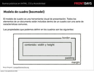 Buenas prácticas en XHTML, CSS y Accesibilidad                           FRONTDAYS

     Modelo de cuadro (boxmodel)

    El modelo de cuadro es una herramienta visual de presentación. Todos los
    elementos de un documento están incluidos dentro de un cuadro con una serie de
    características comunes.

    Las propiedades que podemos deﬁnir en los cuadros son las siguientes:




    Borja Delgado | orange@domestika.org

jueves 10 de septiembre de 2009
 