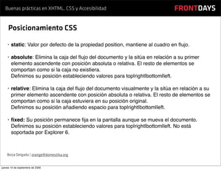 Buenas prácticas en XHTML, CSS y Accesibilidad                               FRONTDAYS

     Posicionamiento CSS

    •   static: Valor por defecto de la propiedad position, mantiene al cuadro en ﬂujo.

    •   absolute: Elimina la caja del ﬂujo del documento y la sitúa en relación a su primer
        elemento ascendente con posición absoluta o relativa. El resto de elementos se
        comportan como si la caja no existiera.
        Deﬁnimos su posición estableciendo valores para top|right|bottom|left.

    •   relative: Elimina la caja del ﬂujo del documento visualmente y la sitúa en relación a su
        primer elemento ascendente con posición absoluta o relativa. El resto de elementos se
        comportan como si la caja estuviera en su posición original.
        Deﬁnimos su posición añadiendo espacio para top|right|bottom|left.

    •   ﬁxed: Su posición permanece ﬁja en la pantalla aunque se mueva el documento.
        Deﬁnimos su posición estableciendo valores para top|right|bottom|left. No está
        soportada por Explorer 6.



    Borja Delgado | orange@domestika.org


jueves 10 de septiembre de 2009
 