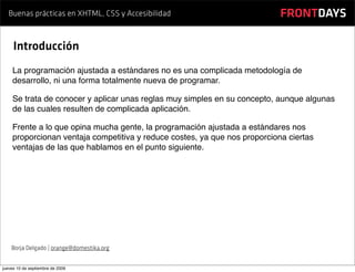Buenas prácticas en XHTML, CSS y Accesibilidad                          FRONTDAYS

     Introducción
    La programación ajustada a estándares no es una complicada metodología de
    desarrollo, ni una forma totalmente nueva de programar.

    Se trata de conocer y aplicar unas reglas muy simples en su concepto, aunque algunas
    de las cuales resulten de complicada aplicación.

    Frente a lo que opina mucha gente, la programación ajustada a estándares nos
    proporcionan ventaja competitiva y reduce costes, ya que nos proporciona ciertas
    ventajas de las que hablamos en el punto siguiente.




    Borja Delgado | orange@domestika.org


jueves 10 de septiembre de 2009
 