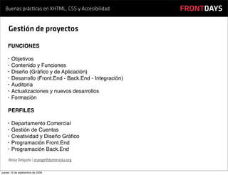 Buenas prácticas en XHTML, CSS y Accesibilidad         FRONTDAYS

     Gestión de proyectos

    FUNCIONES

    •   Objetivos
    •   Contenido y Funciones
    •   Diseño (Gráﬁco y de Aplicación)
    •   Desarrollo (Front.End - Back.End - Integración)
    •   Auditoría
    •   Actualizaciones y nuevos desarrollos
    •   Formación

    PERFILES

    •   Departamento Comercial
    •   Gestión de Cuentas
    •   Creatividad y Diseño Gráﬁco
    •   Programación Front.End
    •   Programación Back.End
     Borja Delgado | orange@domestika.org


jueves 10 de septiembre de 2009
 