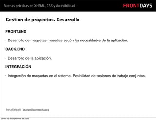 Buenas prácticas en XHTML, CSS y Accesibilidad                             FRONTDAYS

     Gestión de proyectos. Desarrollo

    FRONT.END

    •   Desarrollo de maquetas maestras según las necesidades de la aplicación.

    BACK.END

    •   Desarrollo de la aplicación.

    INTEGRACIÓN

    •   Integración de maquetas en el sistema. Posibilidad de sesiones de trabajo conjuntas.




     Borja Delgado | orange@domestika.org


jueves 10 de septiembre de 2009
 
