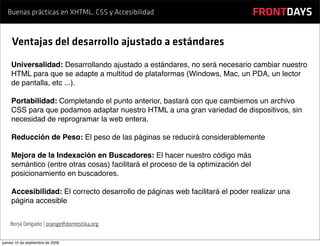 Buenas prácticas en XHTML, CSS y Accesibilidad                                FRONTDAYS

     Ventajas del desarrollo ajustado a estándares
    Universalidad: Desarrollando ajustado a estándares, no será necesario cambiar nuestro
    HTML para que se adapte a multitud de plataformas (Windows, Mac, un PDA, un lector
    de pantalla, etc ...).

    Portabilidad: Completando el punto anterior, bastará con que cambiemos un archivo
    CSS para que podamos adaptar nuestro HTML a una gran variedad de dispositivos, sin
    necesidad de reprogramar la web entera.

    Reducción de Peso: El peso de las páginas se reducirá considerablemente

    Mejora de la Indexación en Buscadores: El hacer nuestro código más
    semántico (entre otras cosas) facilitará el proceso de la optimización del
    posicionamiento en buscadores.

    Accesibilidad: El correcto desarrollo de páginas web facilitará el poder realizar una
    página accesible


    Borja Delgado | orange@domestika.org


jueves 10 de septiembre de 2009
 
