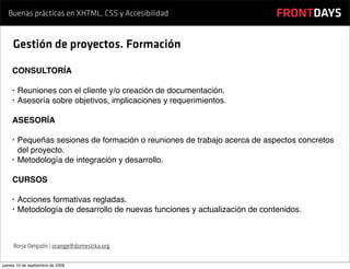 Buenas prácticas en XHTML, CSS y Accesibilidad                            FRONTDAYS

     Gestión de proyectos. Formación

    CONSULTORÍA

    •   Reuniones con el cliente y/o creación de documentación.
    •   Asesoría sobre objetivos, implicaciones y requerimientos.

    ASESORÍA

    •   Pequeñas sesiones de formación o reuniones de trabajo acerca de aspectos concretos
        del proyecto.
    •   Metodología de integración y desarrollo.

    CURSOS

    •   Acciones formativas regladas.
    •   Metodología de desarrollo de nuevas funciones y actualización de contenidos.



     Borja Delgado | orange@domestika.org


jueves 10 de septiembre de 2009
 