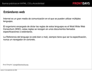 Buenas prácticas en XHTML, CSS y Accesibilidad                            FRONTDAYS

     Estándares web
    Internet es un gran medio de comunicación en el que se pueden utilizar múltiples
    lenguajes.

    El organismo encargado de dictar las reglas de estos lenguajes es el Wold Wide Web
    Consortium (W3C), estas reglas se recogen en unos documentos llamados
    especiﬁcaciones o estándares.

    La Referencia del lenguaje (si está bien o mal), siempre tiene que ser la especiﬁcación,
    nunca un navegador en concreto.




    Borja Delgado | orange@domestika.org


jueves 10 de septiembre de 2009
 