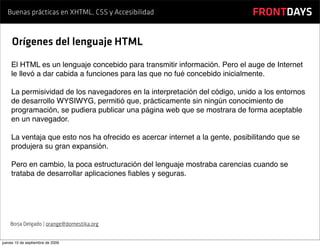 Buenas prácticas en XHTML, CSS y Accesibilidad                            FRONTDAYS

     Orígenes del lenguaje HTML
    El HTML es un lenguaje concebido para transmitir información. Pero el auge de Internet
    le llevó a dar cabida a funciones para las que no fué concebido inicialmente.

    La permisividad de los navegadores en la interpretación del código, unido a los entornos
    de desarrollo WYSIWYG, permitió que, prácticamente sin ningún conocimiento de
    programación, se pudiera publicar una página web que se mostrara de forma aceptable
    en un navegador.

    La ventaja que esto nos ha ofrecido es acercar internet a la gente, posibilitando que se
    produjera su gran expansión.

    Pero en cambio, la poca estructuración del lenguaje mostraba carencias cuando se
    trataba de desarrollar aplicaciones ﬁables y seguras.




    Borja Delgado | orange@domestika.org


jueves 10 de septiembre de 2009
 