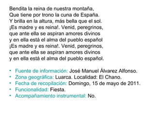 Bendita la reina de nuestra montaña, Que tiene por trono la cuna de España. Y brilla en la altura, más bella que el sol. ¡Es madre y es reina!. Venid, peregrinos, que ante ella se aspiran amores divinos y en ella está el alma del pueblo español ¡Es madre y es reina!. Venid, peregrinos, que ante ella se aspiran amores divinos y en ella está el alma del pueblo español. Fuente de información:  José Manuel Álvarez Alfonso. Zona geográfica:  Luarca. Localidad: El Chano. Fecha de recopilación:  Domingo, 15 de mayo de 2011. Funcionalidad:  Fiesta. Acompañamiento instrumental:  No. 