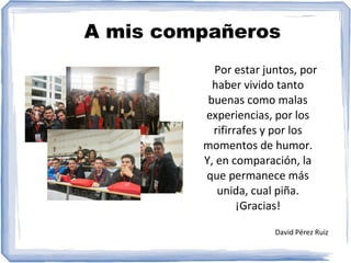 A mis compañeros
Por estar juntos, por
haber vivido tanto
buenas como malas
experiencias, por los
rifirrafes y por los
momentos de humor.
Y, en comparación, la
que permanece más
unida, cual piña.
¡Gracias!
David Pérez Ruiz
 