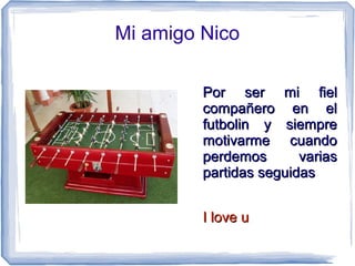 Mi amigo Nico
Por ser mi fielPor ser mi fiel
compañero en elcompañero en el
futbolin y siemprefutbolin y siempre
motivarme cuandomotivarme cuando
perdemos variasperdemos varias
partidas seguidaspartidas seguidas
I love uI love u
Juan José Delgado Carmona
 