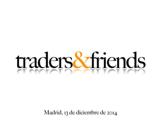 traders&friends 
Madrid, 13 de diciembre de 2014 
 