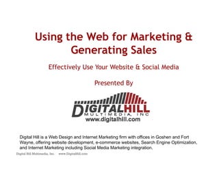 Using the Web for Marketing &
                    Generating Sales
                        Effectively Use Your Website & Social Media

                                                      Presented By




  Digital Hill is a Web Design and Internet Marketing firm with offices in Goshen and Fort
  Wayne, offering website development, e-commerce websites, Search Engine Optimization,
  and Internet Marketing including Social Media Marketing integration.
Digital Hill Multimedia, Inc.   www.DigitalHill.com
 