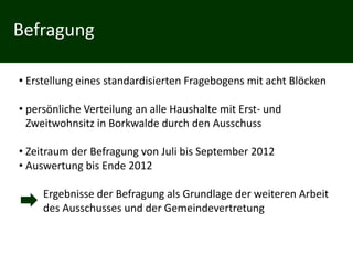 Befragung

• Erstellung eines standardisierten Fragebogens mit acht Blöcken

• persönliche Verteilung an alle Haushalte mit Erst- und
  Zweitwohnsitz in Borkwalde durch den Ausschuss

• Zeitraum der Befragung von Juli bis September 2012
• Auswertung bis Ende 2012

     Ergebnisse der Befragung als Grundlage der weiteren Arbeit
     des Ausschusses und der Gemeindevertretung
 