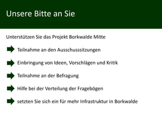 Unsere Bitte an Sie

Unterstützen Sie das Projekt Borkwalde Mitte

     Teilnahme an den Ausschusssitzungen

 •   Einbringung von Ideen, Vorschlägen und Kritik

 •   Teilnahme an der Befragung

     Hilfe bei der Verteilung der Fragebögen

     setzten Sie sich ein für mehr Infrastruktur in Borkwalde
 