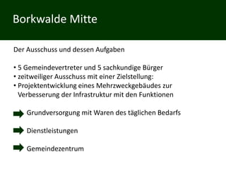 Borkwalde Mitte

Der Ausschuss und dessen Aufgaben

• 5 Gemeindevertreter und 5 sachkundige Bürger
• zeitweiliger Ausschuss mit einer Zielstellung:
• Projektentwicklung eines Mehrzweckgebäudes zur
  Verbesserung der Infrastruktur mit den Funktionen

    Grundversorgung mit Waren des täglichen Bedarfs

    Dienstleistungen

    Gemeindezentrum
 