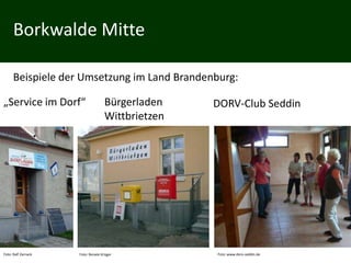 Borkwalde Mitte

      Beispiele der Umsetzung im Land Brandenburg:

„Service im Dorf“                  Bürgerladen    DORV-Club Seddin
                                   Wittbrietzen




Foto: Ralf Zarnack   Foto: Renate Krüger          Foto: www.dorv-seddin.de
 