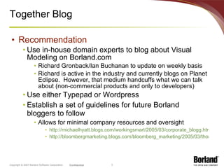 Together Blog Recommendation Use in-house domain experts to blog about Visual Modeling on Borland.com Richard Gronback/Ian Buchanan to update on weekly basis Richard is active in the industry and currently blogs on Planet Eclipse.  However, that medium handcuffs what we can talk about (non-commercial products and only to developers) Use either Typepad or Wordpress Establish a set of guidelines for future Borland bloggers to follow Allows for minimal company resources and oversight http://michaelhyatt.blogs.com/workingsmart/2005/03/corporate_blogg.html http://bloombergmarketing.blogs.com/bloomberg_marketing/2005/03/thomas_nelson_p.html 