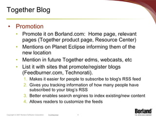 Together Blog Promotion Promote it on Borland.com:  Home page, relevant pages (Together product page, Resource Center) Mentions on Planet Eclipse informing them of the new location Mention in future Together edms, webcasts, etc List it with sites that promote/register blogs (Feedburner.com, Technorati). Makes it easier for people to subscribe to blog's RSS feed Gives you tracking information of how many people have subscribed to your blog’s RSS Better enables search engines to index existing/new content Allows readers to customize the feeds 