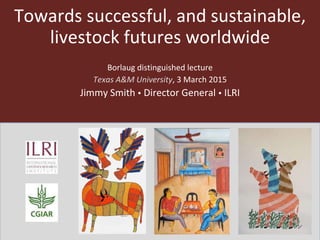 Towards successful, and sustainable,
livestock futures worldwide
Borlaug distinguished lecture
Texas A&M University, 3 March 2015
Jimmy Smith  Director General  ILRI
 
