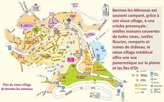 Bormes-les-Mimosas est
souvent comparé, grâce à
son vieux village, à une
crèche provençale :
vieilles maisons couvertes
de tuiles roses, ruelles
fleuries, remparts et
ruines de château, le
vieux village médiéval
offre une vue
panoramique sur la plaine
et les îles d’Or

 