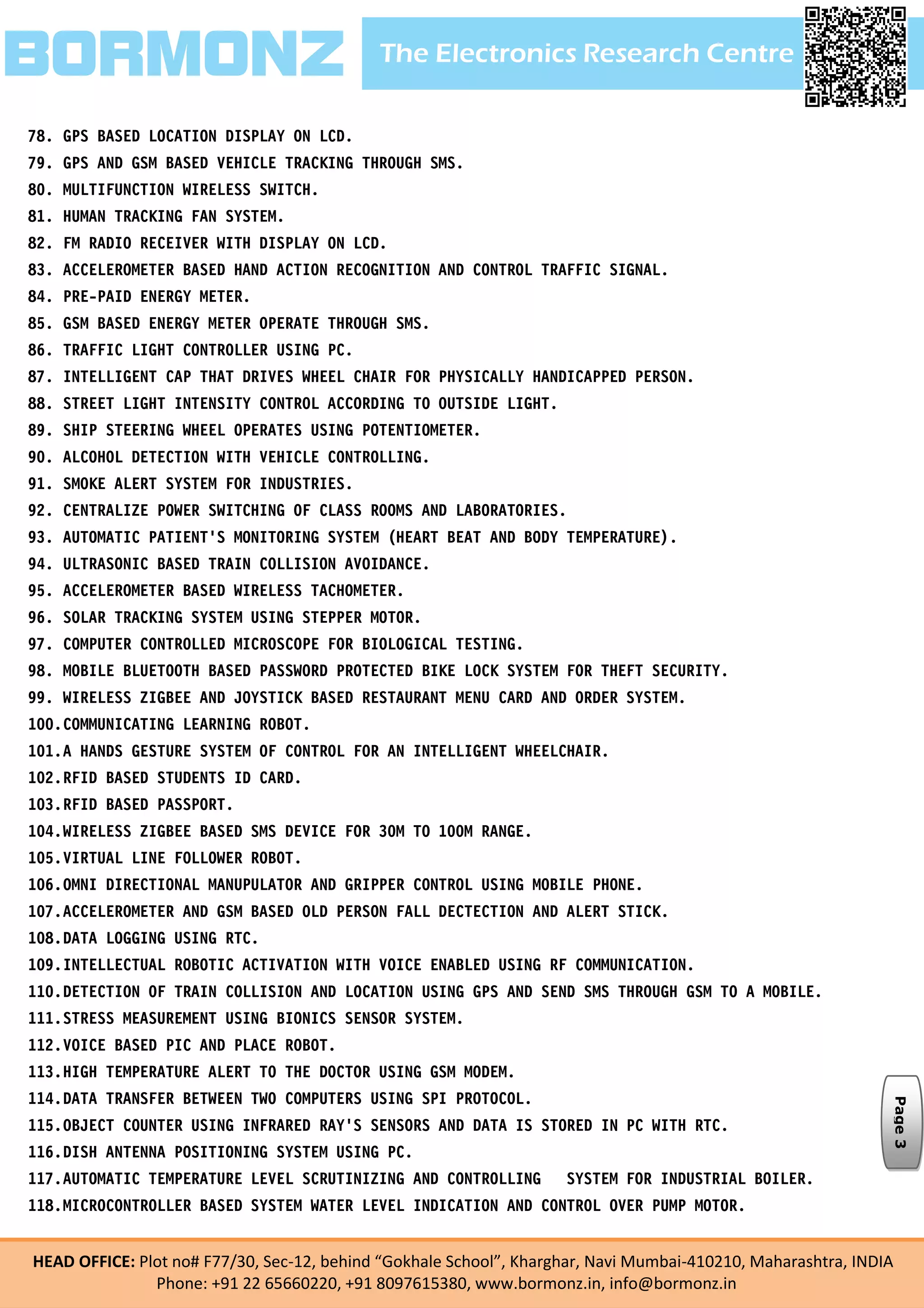 The Electronics Research CentreBORMONZ
HEAD OFFICE: Plot no# F77/30, Sec-12, behind “Gokhale School”, Kharghar, Navi Mumbai-410210, Maharashtra, INDIA
Phone: +91 22 65660220, +91 8097615380, www.bormonz.in, info@bormonz.in
78. GPS BASED LOCATION DISPLAY ON LCD.
79. GPS AND GSM BASED VEHICLE TRACKING THROUGH SMS.
80. MULTIFUNCTION WIRELESS SWITCH.
81. HUMAN TRACKING FAN SYSTEM.
82. FM RADIO RECEIVER WITH DISPLAY ON LCD.
83. ACCELEROMETER BASED HAND ACTION RECOGNITION AND CONTROL TRAFFIC SIGNAL.
84. PRE-PAID ENERGY METER.
85. GSM BASED ENERGY METER OPERATE THROUGH SMS.
86. TRAFFIC LIGHT CONTROLLER USING PC.
87. INTELLIGENT CAP THAT DRIVES WHEEL CHAIR FOR PHYSICALLY HANDICAPPED PERSON.
88. STREET LIGHT INTENSITY CONTROL ACCORDING TO OUTSIDE LIGHT.
89. SHIP STEERING WHEEL OPERATES USING POTENTIOMETER.
90. ALCOHOL DETECTION WITH VEHICLE CONTROLLING.
91. SMOKE ALERT SYSTEM FOR INDUSTRIES.
92. CENTRALIZE POWER SWITCHING OF CLASS ROOMS AND LABORATORIES.
93. AUTOMATIC PATIENT'S MONITORING SYSTEM (HEART BEAT AND BODY TEMPERATURE).
94. ULTRASONIC BASED TRAIN COLLISION AVOIDANCE.
95. ACCELEROMETER BASED WIRELESS TACHOMETER.
96. SOLAR TRACKING SYSTEM USING STEPPER MOTOR.
97. COMPUTER CONTROLLED MICROSCOPE FOR BIOLOGICAL TESTING.
98. MOBILE BLUETOOTH BASED PASSWORD PROTECTED BIKE LOCK SYSTEM FOR THEFT SECURITY.
99. WIRELESS ZIGBEE AND JOYSTICK BASED RESTAURANT MENU CARD AND ORDER SYSTEM.
100.COMMUNICATING LEARNING ROBOT.
101.A HANDS GESTURE SYSTEM OF CONTROL FOR AN INTELLIGENT WHEELCHAIR.
102.RFID BASED STUDENTS ID CARD.
103.RFID BASED PASSPORT.
104.WIRELESS ZIGBEE BASED SMS DEVICE FOR 30M TO 100M RANGE.
105.VIRTUAL LINE FOLLOWER ROBOT.
106.OMNI DIRECTIONAL MANUPULATOR AND GRIPPER CONTROL USING MOBILE PHONE.
107.ACCELEROMETER AND GSM BASED OLD PERSON FALL DECTECTION AND ALERT STICK.
108.DATA LOGGING USING RTC.
109.INTELLECTUAL ROBOTIC ACTIVATION WITH VOICE ENABLED USING RF COMMUNICATION.
110.DETECTION OF TRAIN COLLISION AND LOCATION USING GPS AND SEND SMS THROUGH GSM TO A MOBILE.
111.STRESS MEASUREMENT USING BIONICS SENSOR SYSTEM.
112.VOICE BASED PIC AND PLACE ROBOT.
113.HIGH TEMPERATURE ALERT TO THE DOCTOR USING GSM MODEM.
114.DATA TRANSFER BETWEEN TWO COMPUTERS USING SPI PROTOCOL.
115.OBJECT COUNTER USING INFRARED RAY’S SENSORS AND DATA IS STORED IN PC WITH RTC.
116.DISH ANTENNA POSITIONING SYSTEM USING PC.
117.AUTOMATIC TEMPERATURE LEVEL SCRUTINIZING AND CONTROLLING SYSTEM FOR INDUSTRIAL BOILER.
118.MICROCONTROLLER BASED SYSTEM WATER LEVEL INDICATION AND CONTROL OVER PUMP MOTOR.
Page3
 