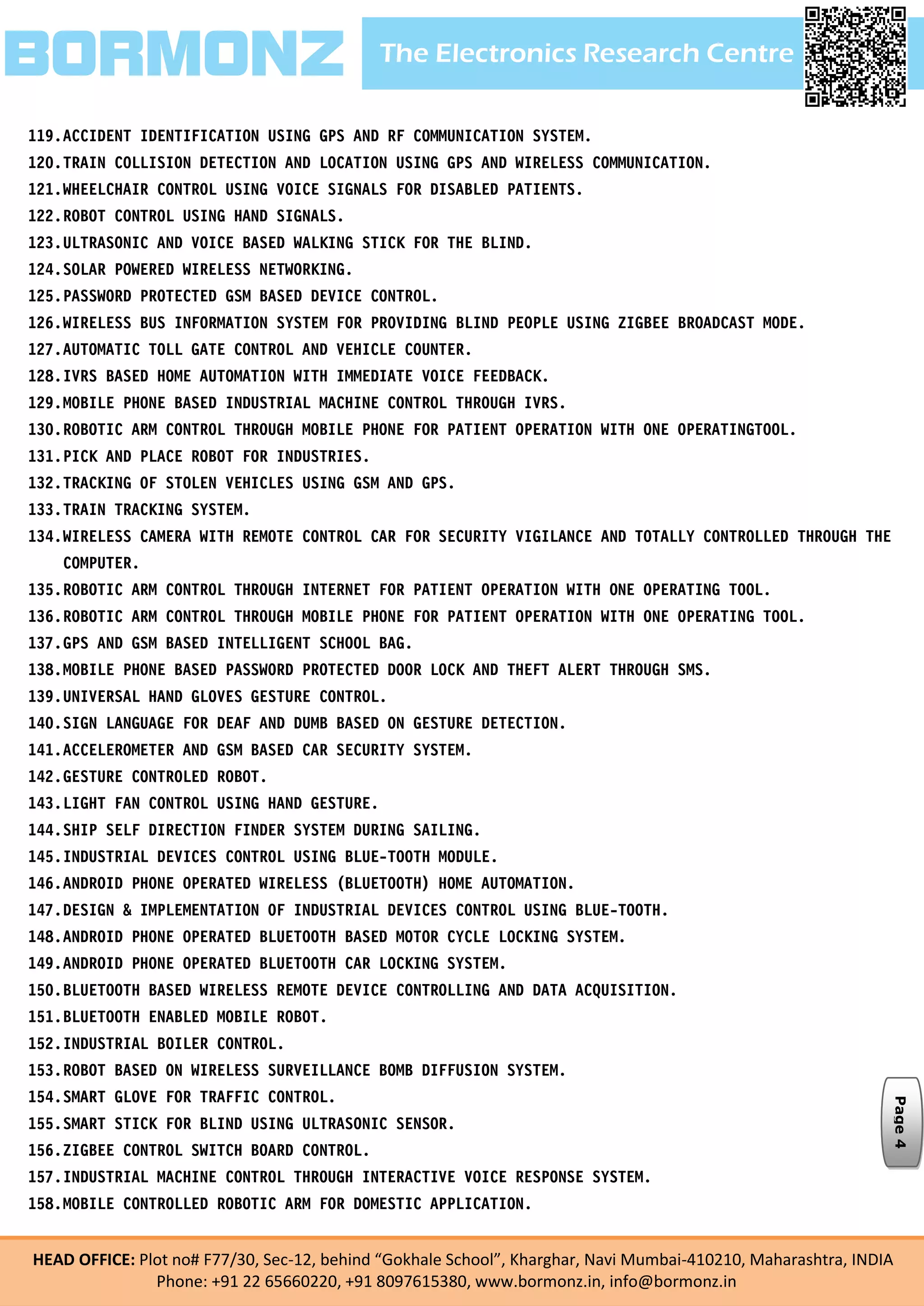 The Electronics Research CentreBORMONZ
HEAD OFFICE: Plot no# F77/30, Sec-12, behind “Gokhale School”, Kharghar, Navi Mumbai-410210, Maharashtra, INDIA
Phone: +91 22 65660220, +91 8097615380, www.bormonz.in, info@bormonz.in
119.ACCIDENT IDENTIFICATION USING GPS AND RF COMMUNICATION SYSTEM.
120.TRAIN COLLISION DETECTION AND LOCATION USING GPS AND WIRELESS COMMUNICATION.
121.WHEELCHAIR CONTROL USING VOICE SIGNALS FOR DISABLED PATIENTS.
122.ROBOT CONTROL USING HAND SIGNALS.
123.ULTRASONIC AND VOICE BASED WALKING STICK FOR THE BLIND.
124.SOLAR POWERED WIRELESS NETWORKING.
125.PASSWORD PROTECTED GSM BASED DEVICE CONTROL.
126.WIRELESS BUS INFORMATION SYSTEM FOR PROVIDING BLIND PEOPLE USING ZIGBEE BROADCAST MODE.
127.AUTOMATIC TOLL GATE CONTROL AND VEHICLE COUNTER.
128.IVRS BASED HOME AUTOMATION WITH IMMEDIATE VOICE FEEDBACK.
129.MOBILE PHONE BASED INDUSTRIAL MACHINE CONTROL THROUGH IVRS.
130.ROBOTIC ARM CONTROL THROUGH MOBILE PHONE FOR PATIENT OPERATION WITH ONE OPERATINGTOOL.
131.PICK AND PLACE ROBOT FOR INDUSTRIES.
132.TRACKING OF STOLEN VEHICLES USING GSM AND GPS.
133.TRAIN TRACKING SYSTEM.
134.WIRELESS CAMERA WITH REMOTE CONTROL CAR FOR SECURITY VIGILANCE AND TOTALLY CONTROLLED THROUGH THE
COMPUTER.
135.ROBOTIC ARM CONTROL THROUGH INTERNET FOR PATIENT OPERATION WITH ONE OPERATING TOOL.
136.ROBOTIC ARM CONTROL THROUGH MOBILE PHONE FOR PATIENT OPERATION WITH ONE OPERATING TOOL.
137.GPS AND GSM BASED INTELLIGENT SCHOOL BAG.
138.MOBILE PHONE BASED PASSWORD PROTECTED DOOR LOCK AND THEFT ALERT THROUGH SMS.
139.UNIVERSAL HAND GLOVES GESTURE CONTROL.
140.SIGN LANGUAGE FOR DEAF AND DUMB BASED ON GESTURE DETECTION.
141.ACCELEROMETER AND GSM BASED CAR SECURITY SYSTEM.
142.GESTURE CONTROLED ROBOT.
143.LIGHT FAN CONTROL USING HAND GESTURE.
144.SHIP SELF DIRECTION FINDER SYSTEM DURING SAILING.
145.INDUSTRIAL DEVICES CONTROL USING BLUE-TOOTH MODULE.
146.ANDROID PHONE OPERATED WIRELESS (BLUETOOTH) HOME AUTOMATION.
147.DESIGN & IMPLEMENTATION OF INDUSTRIAL DEVICES CONTROL USING BLUE-TOOTH.
148.ANDROID PHONE OPERATED BLUETOOTH BASED MOTOR CYCLE LOCKING SYSTEM.
149.ANDROID PHONE OPERATED BLUETOOTH CAR LOCKING SYSTEM.
150.BLUETOOTH BASED WIRELESS REMOTE DEVICE CONTROLLING AND DATA ACQUISITION.
151.BLUETOOTH ENABLED MOBILE ROBOT.
152.INDUSTRIAL BOILER CONTROL.
153.ROBOT BASED ON WIRELESS SURVEILLANCE BOMB DIFFUSION SYSTEM.
154.SMART GLOVE FOR TRAFFIC CONTROL.
155.SMART STICK FOR BLIND USING ULTRASONIC SENSOR.
156.ZIGBEE CONTROL SWITCH BOARD CONTROL.
157.INDUSTRIAL MACHINE CONTROL THROUGH INTERACTIVE VOICE RESPONSE SYSTEM.
158.MOBILE CONTROLLED ROBOTIC ARM FOR DOMESTIC APPLICATION.
Page4
 