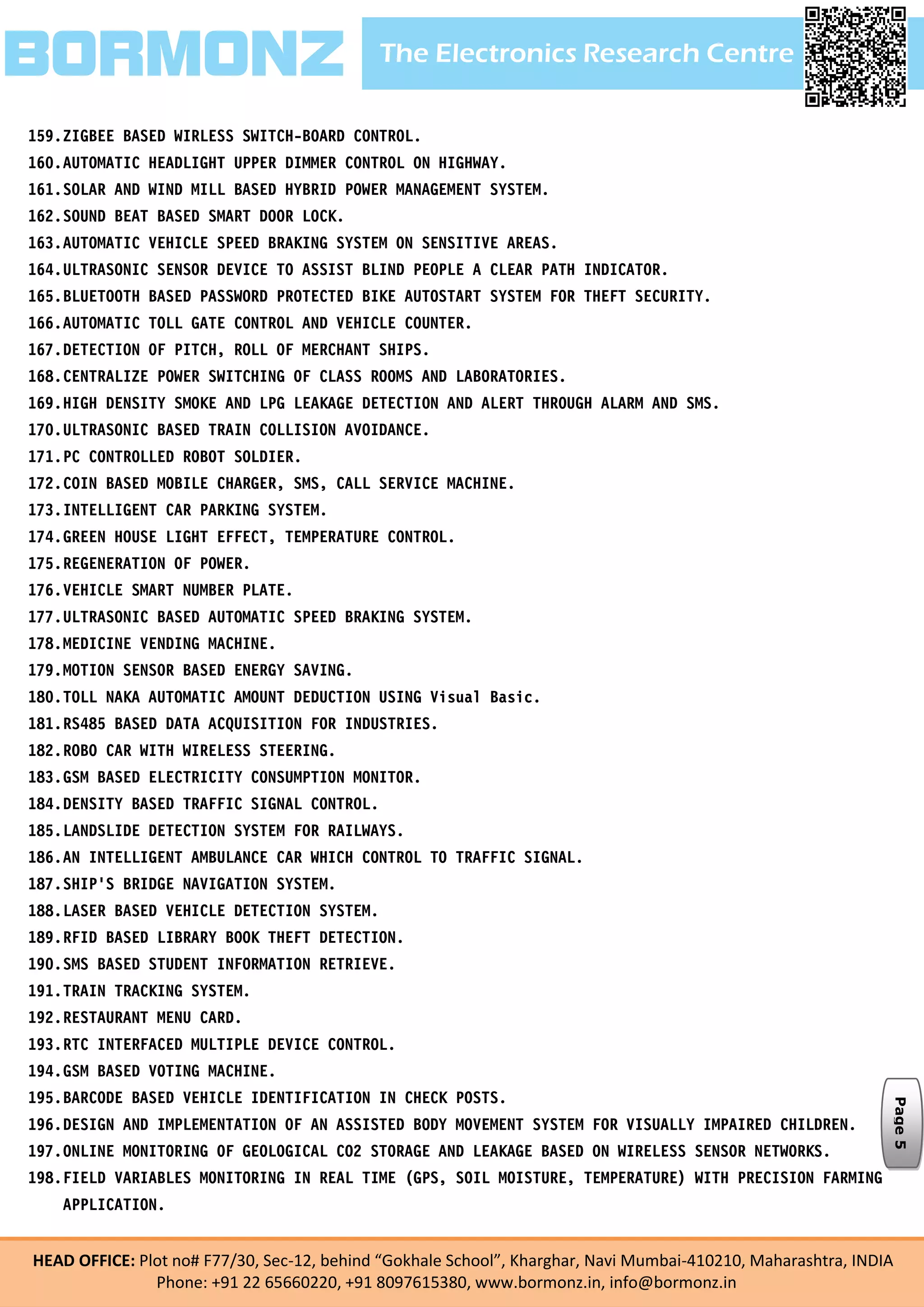 The Electronics Research CentreBORMONZ
HEAD OFFICE: Plot no# F77/30, Sec-12, behind “Gokhale School”, Kharghar, Navi Mumbai-410210, Maharashtra, INDIA
Phone: +91 22 65660220, +91 8097615380, www.bormonz.in, info@bormonz.in
159.ZIGBEE BASED WIRLESS SWITCH-BOARD CONTROL.
160.AUTOMATIC HEADLIGHT UPPER DIMMER CONTROL ON HIGHWAY.
161.SOLAR AND WIND MILL BASED HYBRID POWER MANAGEMENT SYSTEM.
162.SOUND BEAT BASED SMART DOOR LOCK.
163.AUTOMATIC VEHICLE SPEED BRAKING SYSTEM ON SENSITIVE AREAS.
164.ULTRASONIC SENSOR DEVICE TO ASSIST BLIND PEOPLE A CLEAR PATH INDICATOR.
165.BLUETOOTH BASED PASSWORD PROTECTED BIKE AUTOSTART SYSTEM FOR THEFT SECURITY.
166.AUTOMATIC TOLL GATE CONTROL AND VEHICLE COUNTER.
167.DETECTION OF PITCH, ROLL OF MERCHANT SHIPS.
168.CENTRALIZE POWER SWITCHING OF CLASS ROOMS AND LABORATORIES.
169.HIGH DENSITY SMOKE AND LPG LEAKAGE DETECTION AND ALERT THROUGH ALARM AND SMS.
170.ULTRASONIC BASED TRAIN COLLISION AVOIDANCE.
171.PC CONTROLLED ROBOT SOLDIER.
172.COIN BASED MOBILE CHARGER, SMS, CALL SERVICE MACHINE.
173.INTELLIGENT CAR PARKING SYSTEM.
174.GREEN HOUSE LIGHT EFFECT, TEMPERATURE CONTROL.
175.REGENERATION OF POWER.
176.VEHICLE SMART NUMBER PLATE.
177.ULTRASONIC BASED AUTOMATIC SPEED BRAKING SYSTEM.
178.MEDICINE VENDING MACHINE.
179.MOTION SENSOR BASED ENERGY SAVING.
180.TOLL NAKA AUTOMATIC AMOUNT DEDUCTION USING Visual Basic.
181.RS485 BASED DATA ACQUISITION FOR INDUSTRIES.
182.ROBO CAR WITH WIRELESS STEERING.
183.GSM BASED ELECTRICITY CONSUMPTION MONITOR.
184.DENSITY BASED TRAFFIC SIGNAL CONTROL.
185.LANDSLIDE DETECTION SYSTEM FOR RAILWAYS.
186.AN INTELLIGENT AMBULANCE CAR WHICH CONTROL TO TRAFFIC SIGNAL.
187.SHIP’S BRIDGE NAVIGATION SYSTEM.
188.LASER BASED VEHICLE DETECTION SYSTEM.
189.RFID BASED LIBRARY BOOK THEFT DETECTION.
190.SMS BASED STUDENT INFORMATION RETRIEVE.
191.TRAIN TRACKING SYSTEM.
192.RESTAURANT MENU CARD.
193.RTC INTERFACED MULTIPLE DEVICE CONTROL.
194.GSM BASED VOTING MACHINE.
195.BARCODE BASED VEHICLE IDENTIFICATION IN CHECK POSTS.
196.DESIGN AND IMPLEMENTATION OF AN ASSISTED BODY MOVEMENT SYSTEM FOR VISUALLY IMPAIRED CHILDREN.
197.ONLINE MONITORING OF GEOLOGICAL CO2 STORAGE AND LEAKAGE BASED ON WIRELESS SENSOR NETWORKS.
198.FIELD VARIABLES MONITORING IN REAL TIME (GPS, SOIL MOISTURE, TEMPERATURE) WITH PRECISION FARMING
APPLICATION.
Page5
 