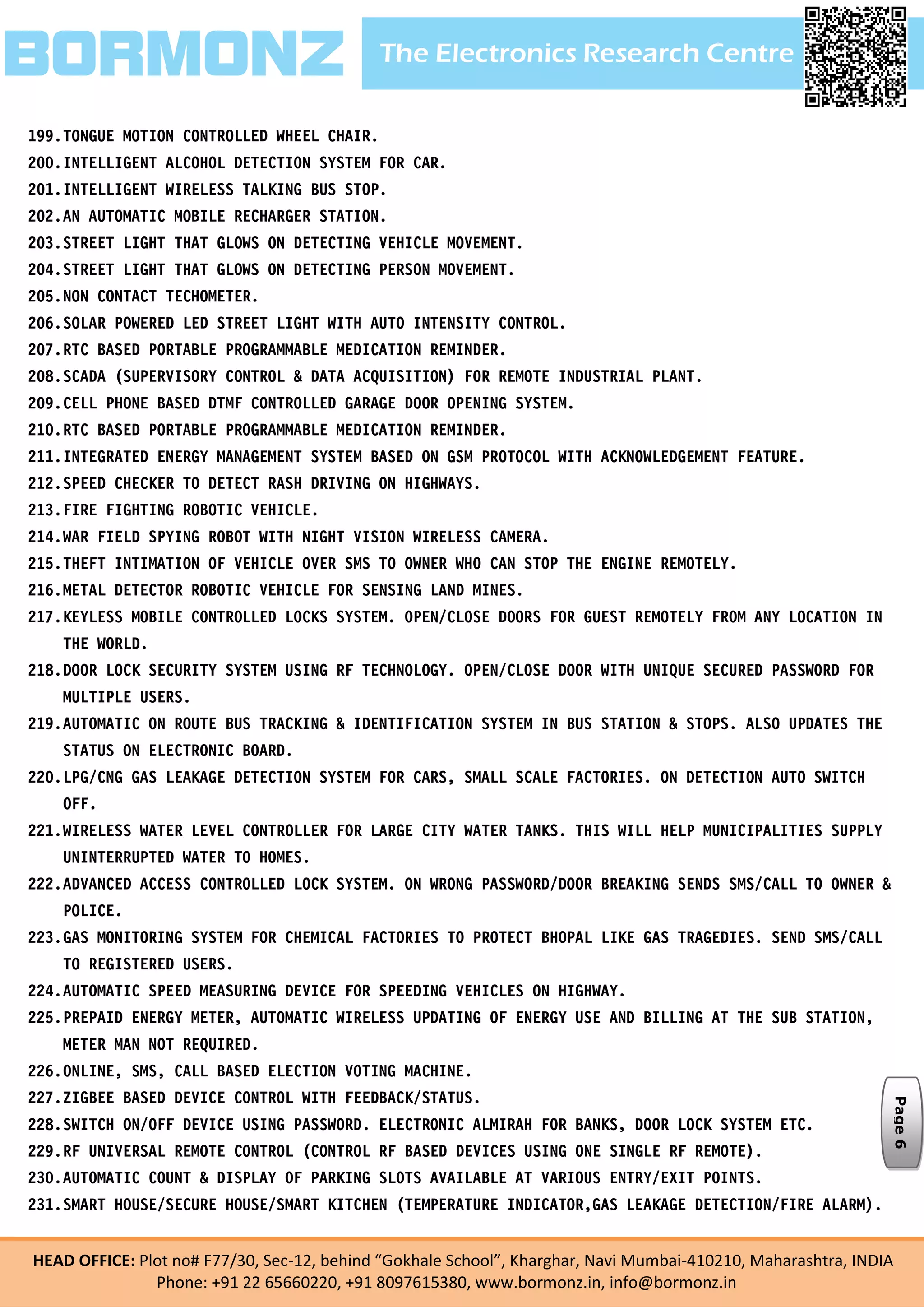 The Electronics Research CentreBORMONZ
HEAD OFFICE: Plot no# F77/30, Sec-12, behind “Gokhale School”, Kharghar, Navi Mumbai-410210, Maharashtra, INDIA
Phone: +91 22 65660220, +91 8097615380, www.bormonz.in, info@bormonz.in
199.TONGUE MOTION CONTROLLED WHEEL CHAIR.
200.INTELLIGENT ALCOHOL DETECTION SYSTEM FOR CAR.
201.INTELLIGENT WIRELESS TALKING BUS STOP.
202.AN AUTOMATIC MOBILE RECHARGER STATION.
203.STREET LIGHT THAT GLOWS ON DETECTING VEHICLE MOVEMENT.
204.STREET LIGHT THAT GLOWS ON DETECTING PERSON MOVEMENT.
205.NON CONTACT TECHOMETER.
206.SOLAR POWERED LED STREET LIGHT WITH AUTO INTENSITY CONTROL.
207.RTC BASED PORTABLE PROGRAMMABLE MEDICATION REMINDER.
208.SCADA (SUPERVISORY CONTROL & DATA ACQUISITION) FOR REMOTE INDUSTRIAL PLANT.
209.CELL PHONE BASED DTMF CONTROLLED GARAGE DOOR OPENING SYSTEM.
210.RTC BASED PORTABLE PROGRAMMABLE MEDICATION REMINDER.
211.INTEGRATED ENERGY MANAGEMENT SYSTEM BASED ON GSM PROTOCOL WITH ACKNOWLEDGEMENT FEATURE.
212.SPEED CHECKER TO DETECT RASH DRIVING ON HIGHWAYS.
213.FIRE FIGHTING ROBOTIC VEHICLE.
214.WAR FIELD SPYING ROBOT WITH NIGHT VISION WIRELESS CAMERA.
215.THEFT INTIMATION OF VEHICLE OVER SMS TO OWNER WHO CAN STOP THE ENGINE REMOTELY.
216.METAL DETECTOR ROBOTIC VEHICLE FOR SENSING LAND MINES.
217.KEYLESS MOBILE CONTROLLED LOCKS SYSTEM. OPEN/CLOSE DOORS FOR GUEST REMOTELY FROM ANY LOCATION IN
THE WORLD.
218.DOOR LOCK SECURITY SYSTEM USING RF TECHNOLOGY. OPEN/CLOSE DOOR WITH UNIQUE SECURED PASSWORD FOR
MULTIPLE USERS.
219.AUTOMATIC ON ROUTE BUS TRACKING & IDENTIFICATION SYSTEM IN BUS STATION & STOPS. ALSO UPDATES THE
STATUS ON ELECTRONIC BOARD.
220.LPG/CNG GAS LEAKAGE DETECTION SYSTEM FOR CARS, SMALL SCALE FACTORIES. ON DETECTION AUTO SWITCH
OFF.
221.WIRELESS WATER LEVEL CONTROLLER FOR LARGE CITY WATER TANKS. THIS WILL HELP MUNICIPALITIES SUPPLY
UNINTERRUPTED WATER TO HOMES.
222.ADVANCED ACCESS CONTROLLED LOCK SYSTEM. ON WRONG PASSWORD/DOOR BREAKING SENDS SMS/CALL TO OWNER &
POLICE.
223.GAS MONITORING SYSTEM FOR CHEMICAL FACTORIES TO PROTECT BHOPAL LIKE GAS TRAGEDIES. SEND SMS/CALL
TO REGISTERED USERS.
224.AUTOMATIC SPEED MEASURING DEVICE FOR SPEEDING VEHICLES ON HIGHWAY.
225.PREPAID ENERGY METER, AUTOMATIC WIRELESS UPDATING OF ENERGY USE AND BILLING AT THE SUB STATION,
METER MAN NOT REQUIRED.
226.ONLINE, SMS, CALL BASED ELECTION VOTING MACHINE.
227.ZIGBEE BASED DEVICE CONTROL WITH FEEDBACK/STATUS.
228.SWITCH ON/OFF DEVICE USING PASSWORD. ELECTRONIC ALMIRAH FOR BANKS, DOOR LOCK SYSTEM ETC.
229.RF UNIVERSAL REMOTE CONTROL (CONTROL RF BASED DEVICES USING ONE SINGLE RF REMOTE).
230.AUTOMATIC COUNT & DISPLAY OF PARKING SLOTS AVAILABLE AT VARIOUS ENTRY/EXIT POINTS.
231.SMART HOUSE/SECURE HOUSE/SMART KITCHEN (TEMPERATURE INDICATOR,GAS LEAKAGE DETECTION/FIRE ALARM).
Page6
 