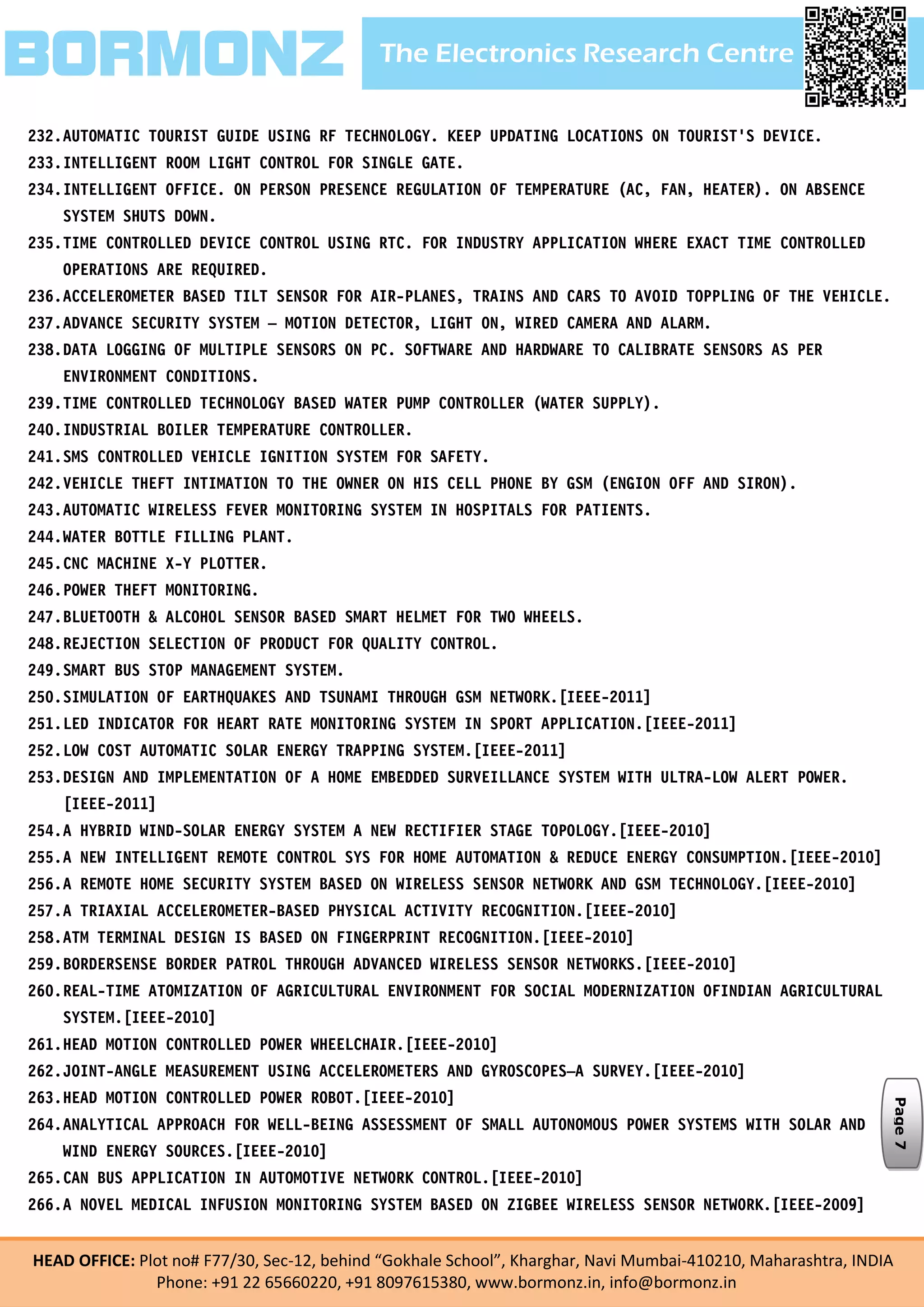 The Electronics Research CentreBORMONZ
HEAD OFFICE: Plot no# F77/30, Sec-12, behind “Gokhale School”, Kharghar, Navi Mumbai-410210, Maharashtra, INDIA
Phone: +91 22 65660220, +91 8097615380, www.bormonz.in, info@bormonz.in
232.AUTOMATIC TOURIST GUIDE USING RF TECHNOLOGY. KEEP UPDATING LOCATIONS ON TOURIST'S DEVICE.
233.INTELLIGENT ROOM LIGHT CONTROL FOR SINGLE GATE.
234.INTELLIGENT OFFICE. ON PERSON PRESENCE REGULATION OF TEMPERATURE (AC, FAN, HEATER). ON ABSENCE
SYSTEM SHUTS DOWN.
235.TIME CONTROLLED DEVICE CONTROL USING RTC. FOR INDUSTRY APPLICATION WHERE EXACT TIME CONTROLLED
OPERATIONS ARE REQUIRED.
236.ACCELEROMETER BASED TILT SENSOR FOR AIR-PLANES, TRAINS AND CARS TO AVOID TOPPLING OF THE VEHICLE.
237.ADVANCE SECURITY SYSTEM – MOTION DETECTOR, LIGHT ON, WIRED CAMERA AND ALARM.
238.DATA LOGGING OF MULTIPLE SENSORS ON PC. SOFTWARE AND HARDWARE TO CALIBRATE SENSORS AS PER
ENVIRONMENT CONDITIONS.
239.TIME CONTROLLED TECHNOLOGY BASED WATER PUMP CONTROLLER (WATER SUPPLY).
240.INDUSTRIAL BOILER TEMPERATURE CONTROLLER.
241.SMS CONTROLLED VEHICLE IGNITION SYSTEM FOR SAFETY.
242.VEHICLE THEFT INTIMATION TO THE OWNER ON HIS CELL PHONE BY GSM (ENGION OFF AND SIRON).
243.AUTOMATIC WIRELESS FEVER MONITORING SYSTEM IN HOSPITALS FOR PATIENTS.
244.WATER BOTTLE FILLING PLANT.
245.CNC MACHINE X-Y PLOTTER.
246.POWER THEFT MONITORING.
247.BLUETOOTH & ALCOHOL SENSOR BASED SMART HELMET FOR TWO WHEELS.
248.REJECTION SELECTION OF PRODUCT FOR QUALITY CONTROL.
249.SMART BUS STOP MANAGEMENT SYSTEM.
250.SIMULATION OF EARTHQUAKES AND TSUNAMI THROUGH GSM NETWORK.[IEEE-2011]
251.LED INDICATOR FOR HEART RATE MONITORING SYSTEM IN SPORT APPLICATION.[IEEE-2011]
252.LOW COST AUTOMATIC SOLAR ENERGY TRAPPING SYSTEM.[IEEE-2011]
253.DESIGN AND IMPLEMENTATION OF A HOME EMBEDDED SURVEILLANCE SYSTEM WITH ULTRA-LOW ALERT POWER.
[IEEE-2011]
254.A HYBRID WIND-SOLAR ENERGY SYSTEM A NEW RECTIFIER STAGE TOPOLOGY.[IEEE-2010]
255.A NEW INTELLIGENT REMOTE CONTROL SYS FOR HOME AUTOMATION & REDUCE ENERGY CONSUMPTION.[IEEE-2010]
256.A REMOTE HOME SECURITY SYSTEM BASED ON WIRELESS SENSOR NETWORK AND GSM TECHNOLOGY.[IEEE-2010]
257.A TRIAXIAL ACCELEROMETER-BASED PHYSICAL ACTIVITY RECOGNITION.[IEEE-2010]
258.ATM TERMINAL DESIGN IS BASED ON FINGERPRINT RECOGNITION.[IEEE-2010]
259.BORDERSENSE BORDER PATROL THROUGH ADVANCED WIRELESS SENSOR NETWORKS.[IEEE-2010]
260.REAL-TIME ATOMIZATION OF AGRICULTURAL ENVIRONMENT FOR SOCIAL MODERNIZATION OFINDIAN AGRICULTURAL
SYSTEM.[IEEE-2010]
261.HEAD MOTION CONTROLLED POWER WHEELCHAIR.[IEEE-2010]
262.JOINT-ANGLE MEASUREMENT USING ACCELEROMETERS AND GYROSCOPES—A SURVEY.[IEEE-2010]
263.HEAD MOTION CONTROLLED POWER ROBOT.[IEEE-2010]
264.ANALYTICAL APPROACH FOR WELL-BEING ASSESSMENT OF SMALL AUTONOMOUS POWER SYSTEMS WITH SOLAR AND
WIND ENERGY SOURCES.[IEEE-2010]
265.CAN BUS APPLICATION IN AUTOMOTIVE NETWORK CONTROL.[IEEE-2010]
266.A NOVEL MEDICAL INFUSION MONITORING SYSTEM BASED ON ZIGBEE WIRELESS SENSOR NETWORK.[IEEE-2009]
Page7
 
