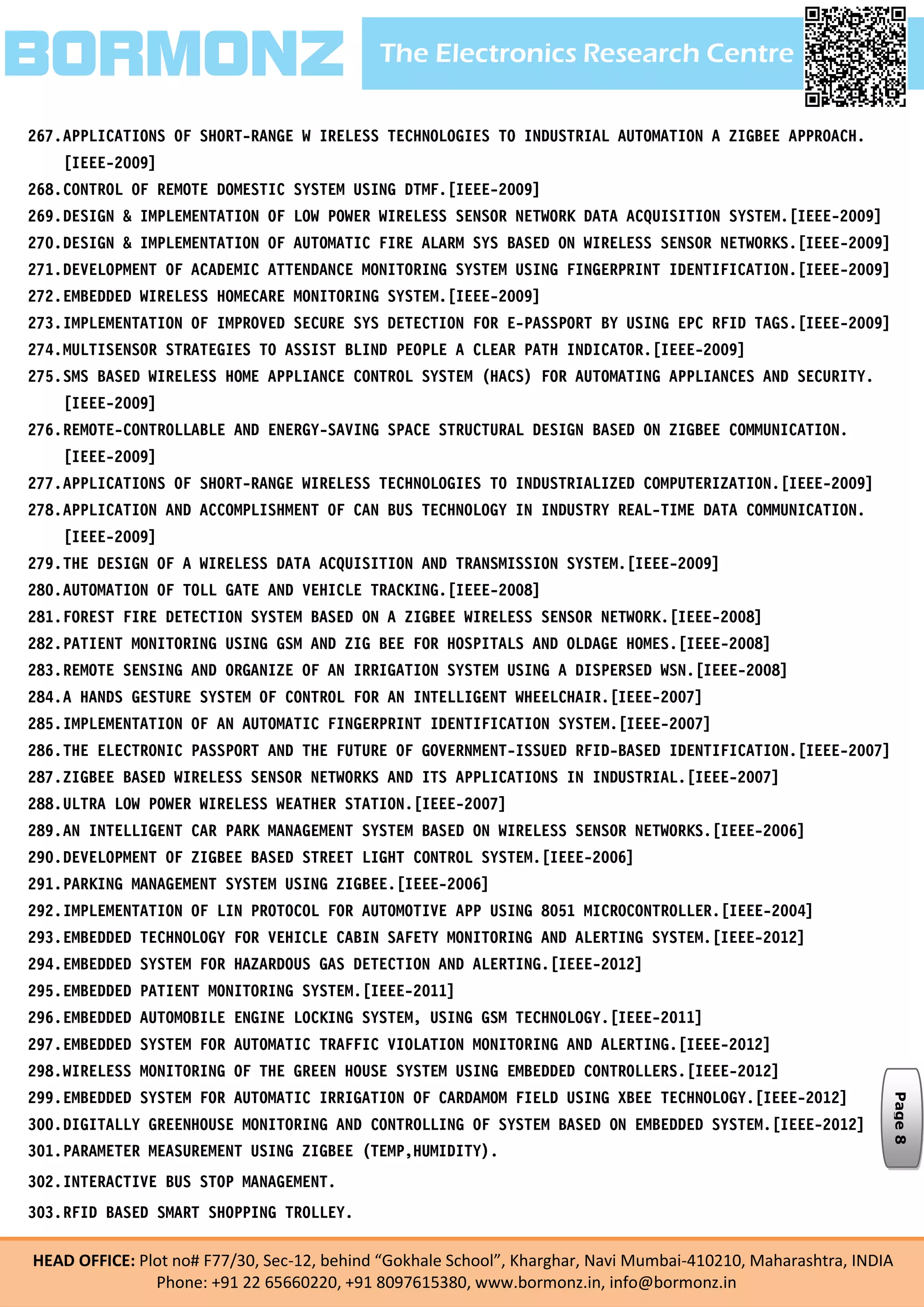 The Electronics Research CentreBORMONZ
HEAD OFFICE: Plot no# F77/30, Sec-12, behind “Gokhale School”, Kharghar, Navi Mumbai-410210, Maharashtra, INDIA
Phone: +91 22 65660220, +91 8097615380, www.bormonz.in, info@bormonz.in
267.APPLICATIONS OF SHORT-RANGE W IRELESS TECHNOLOGIES TO INDUSTRIAL AUTOMATION A ZIGBEE APPROACH.
[IEEE-2009]
268.CONTROL OF REMOTE DOMESTIC SYSTEM USING DTMF.[IEEE-2009]
269.DESIGN & IMPLEMENTATION OF LOW POWER WIRELESS SENSOR NETWORK DATA ACQUISITION SYSTEM.[IEEE-2009]
270.DESIGN & IMPLEMENTATION OF AUTOMATIC FIRE ALARM SYS BASED ON WIRELESS SENSOR NETWORKS.[IEEE-2009]
271.DEVELOPMENT OF ACADEMIC ATTENDANCE MONITORING SYSTEM USING FINGERPRINT IDENTIFICATION.[IEEE-2009]
272.EMBEDDED WIRELESS HOMECARE MONITORING SYSTEM.[IEEE-2009]
273.IMPLEMENTATION OF IMPROVED SECURE SYS DETECTION FOR E-PASSPORT BY USING EPC RFID TAGS.[IEEE-2009]
274.MULTISENSOR STRATEGIES TO ASSIST BLIND PEOPLE A CLEAR PATH INDICATOR.[IEEE-2009]
275.SMS BASED WIRELESS HOME APPLIANCE CONTROL SYSTEM (HACS) FOR AUTOMATING APPLIANCES AND SECURITY.
[IEEE-2009]
276.REMOTE-CONTROLLABLE AND ENERGY-SAVING SPACE STRUCTURAL DESIGN BASED ON ZIGBEE COMMUNICATION.
[IEEE-2009]
277.APPLICATIONS OF SHORT-RANGE WIRELESS TECHNOLOGIES TO INDUSTRIALIZED COMPUTERIZATION.[IEEE-2009]
278.APPLICATION AND ACCOMPLISHMENT OF CAN BUS TECHNOLOGY IN INDUSTRY REAL-TIME DATA COMMUNICATION.
[IEEE-2009]
279.THE DESIGN OF A WIRELESS DATA ACQUISITION AND TRANSMISSION SYSTEM.[IEEE-2009]
280.AUTOMATION OF TOLL GATE AND VEHICLE TRACKING.[IEEE-2008]
281.FOREST FIRE DETECTION SYSTEM BASED ON A ZIGBEE WIRELESS SENSOR NETWORK.[IEEE-2008]
282.PATIENT MONITORING USING GSM AND ZIG BEE FOR HOSPITALS AND OLDAGE HOMES.[IEEE-2008]
283.REMOTE SENSING AND ORGANIZE OF AN IRRIGATION SYSTEM USING A DISPERSED WSN.[IEEE-2008]
284.A HANDS GESTURE SYSTEM OF CONTROL FOR AN INTELLIGENT WHEELCHAIR.[IEEE-2007]
285.IMPLEMENTATION OF AN AUTOMATIC FINGERPRINT IDENTIFICATION SYSTEM.[IEEE-2007]
286.THE ELECTRONIC PASSPORT AND THE FUTURE OF GOVERNMENT-ISSUED RFID-BASED IDENTIFICATION.[IEEE-2007]
287.ZIGBEE BASED WIRELESS SENSOR NETWORKS AND ITS APPLICATIONS IN INDUSTRIAL.[IEEE-2007]
288.ULTRA LOW POWER WIRELESS WEATHER STATION.[IEEE-2007]
289.AN INTELLIGENT CAR PARK MANAGEMENT SYSTEM BASED ON WIRELESS SENSOR NETWORKS.[IEEE-2006]
290.DEVELOPMENT OF ZIGBEE BASED STREET LIGHT CONTROL SYSTEM.[IEEE-2006]
291.PARKING MANAGEMENT SYSTEM USING ZIGBEE.[IEEE-2006]
292.IMPLEMENTATION OF LIN PROTOCOL FOR AUTOMOTIVE APP USING 8051 MICROCONTROLLER.[IEEE-2004]
293.EMBEDDED TECHNOLOGY FOR VEHICLE CABIN SAFETY MONITORING AND ALERTING SYSTEM.[IEEE-2012]
294.EMBEDDED SYSTEM FOR HAZARDOUS GAS DETECTION AND ALERTING.[IEEE-2012]
295.EMBEDDED PATIENT MONITORING SYSTEM.[IEEE-2011]
296.EMBEDDED AUTOMOBILE ENGINE LOCKING SYSTEM, USING GSM TECHNOLOGY.[IEEE-2011]
297.EMBEDDED SYSTEM FOR AUTOMATIC TRAFFIC VIOLATION MONITORING AND ALERTING.[IEEE-2012]
298.WIRELESS MONITORING OF THE GREEN HOUSE SYSTEM USING EMBEDDED CONTROLLERS.[IEEE-2012]
299.EMBEDDED SYSTEM FOR AUTOMATIC IRRIGATION OF CARDAMOM FIELD USING XBEE TECHNOLOGY.[IEEE-2012]
300.DIGITALLY GREENHOUSE MONITORING AND CONTROLLING OF SYSTEM BASED ON EMBEDDED SYSTEM.[IEEE-2012]
301.PARAMETER MEASUREMENT USING ZIGBEE (TEMP,HUMIDITY).
302.INTERACTIVE BUS STOP MANAGEMENT.
303.RFID BASED SMART SHOPPING TROLLEY.
Page8
 