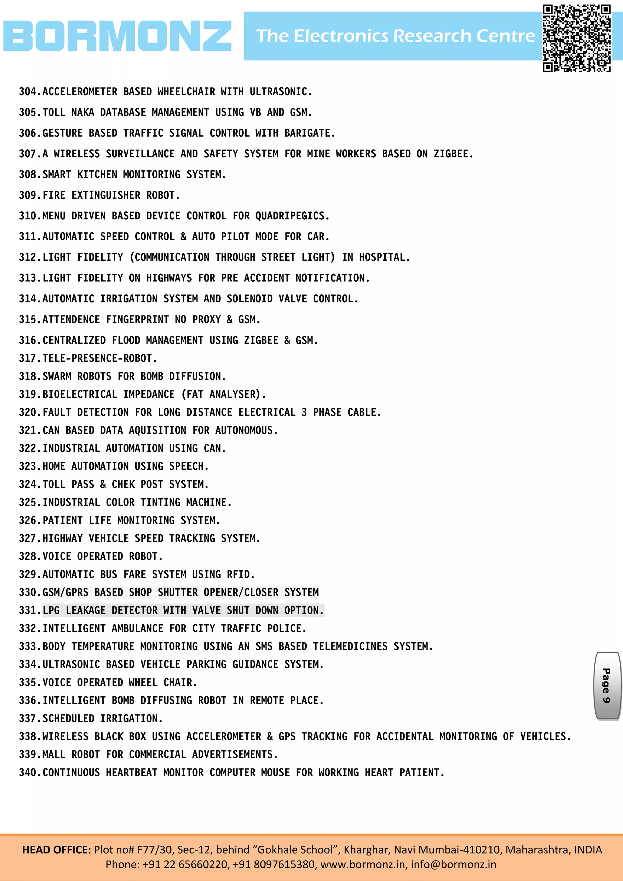 The Electronics Research CentreBORMONZ
HEAD OFFICE: Plot no# F77/30, Sec-12, behind “Gokhale School”, Kharghar, Navi Mumbai-410210, Maharashtra, INDIA
Phone: +91 22 65660220, +91 8097615380, www.bormonz.in, info@bormonz.in
304.ACCELEROMETER BASED WHEELCHAIR WITH ULTRASONIC.
305.TOLL NAKA DATABASE MANAGEMENT USING VB AND GSM.
306.GESTURE BASED TRAFFIC SIGNAL CONTROL WITH BARIGATE.
307.A WIRELESS SURVEILLANCE AND SAFETY SYSTEM FOR MINE WORKERS BASED ON ZIGBEE.
308.SMART KITCHEN MONITORING SYSTEM.
309.FIRE EXTINGUISHER ROBOT.
310.MENU DRIVEN BASED DEVICE CONTROL FOR QUADRIPEGICS.
311.AUTOMATIC SPEED CONTROL & AUTO PILOT MODE FOR CAR.
312.LIGHT FIDELITY (COMMUNICATION THROUGH STREET LIGHT) IN HOSPITAL.
313.LIGHT FIDELITY ON HIGHWAYS FOR PRE ACCIDENT NOTIFICATION.
314.AUTOMATIC IRRIGATION SYSTEM AND SOLENOID VALVE CONTROL.
315.ATTENDENCE FINGERPRINT NO PROXY & GSM.
316.CENTRALIZED FLOOD MANAGEMENT USING ZIGBEE & GSM.
317.TELE-PRESENCE-ROBOT.
318.SWARM ROBOTS FOR BOMB DIFFUSION.
319.BIOELECTRICAL IMPEDANCE (FAT ANALYSER).
320.FAULT DETECTION FOR LONG DISTANCE ELECTRICAL 3 PHASE CABLE.
321.CAN BASED DATA AQUISITION FOR AUTONOMOUS.
322.INDUSTRIAL AUTOMATION USING CAN.
323.HOME AUTOMATION USING SPEECH.
324.TOLL PASS & CHEK POST SYSTEM.
325.INDUSTRIAL COLOR TINTING MACHINE.
326.PATIENT LIFE MONITORING SYSTEM.
327.HIGHWAY VEHICLE SPEED TRACKING SYSTEM.
328.VOICE OPERATED ROBOT.
329.AUTOMATIC BUS FARE SYSTEM USING RFID.
330.GSM/GPRS BASED SHOP SHUTTER OPENER/CLOSER SYSTEM
331.LPG LEAKAGE DETECTOR WITH VALVE SHUT DOWN OPTION.
332.INTELLIGENT AMBULANCE FOR CITY TRAFFIC POLICE.
333.BODY TEMPERATURE MONITORING USING AN SMS BASED TELEMEDICINES SYSTEM.
334.ULTRASONIC BASED VEHICLE PARKING GUIDANCE SYSTEM.
335.VOICE OPERATED WHEEL CHAIR.
336.INTELLIGENT BOMB DIFFUSING ROBOT IN REMOTE PLACE.
337.SCHEDULED IRRIGATION.
338.WIRELESS BLACK BOX USING ACCELEROMETER & GPS TRACKING FOR ACCIDENTAL MONITORING OF VEHICLES.
339.MALL ROBOT FOR COMMERCIAL ADVERTISEMENTS.
340.CONTINUOUS HEARTBEAT MONITOR COMPUTER MOUSE FOR WORKING HEART PATIENT.
Page9
 