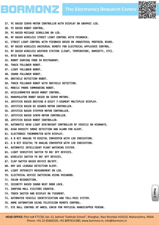 The Electronics Research CentreBORMONZ
HEAD OFFICE: Plot no# F77/30, Sec-12, behind “Gokhale School”, Kharghar, Navi Mumbai-410210, Maharashtra, INDIA
Phone: +91 22 65660220, +91 8097615380, www.bormonz.in, info@bormonz.in
37. PC BASED SERVO MOTOR CONTROLLER WITH DISPLAY ON GRAPHIC LCD.
38. PC BASED ROBOT CONTROL.
39. PC BASED MESSAGE SCROLLING ON LCD.
40. RF BASED WIRELESS STREET LIGHT CONTROL WITH FEEDBACK.
41. STREET LIGHT CONTROL WITH FEEDBACK BASED ON INDUSTRIAL PROTOCOL RS485.
42. RF BASED WIRELESS UNIVERSAL REMOTE FOR ELECTRICAL APPLAINCE CONTROL.
43. RF BASED WIRELESS WEATHER STATION (LIGHT, TEMPERATURE, HUMIDITY, ETC).
44. RFID BASED CAR PARKING.
45. ROBOT SURVING FOOD IN RESTAURANT.
46. TRACK FOLLOWER ROBOT.
47. LIGHT FOLLOWER ROBOT.
48. SOUND FOLLOWER ROBOT.
49. OBSTACLE DETECTION ROBOT.
50. TRACK FOLLOWER ROBOT WITH OBSTACLE DETECTION.
51. MOBILE PHONE COMMANDING ROBOT.
52. ACCELEROMETER BASED ROBOT CONTROL.
53. MANUPULATOR ROBOT BASED ON SERVO MOTORS.
54. JOYSTICK BASED DRIVING 8 DIGIT 7-SEGMENT MULTIPLEX DISPLAY.
55. JOYSTICK BASED DC GEARED MOTOR CONTROLLER.
56. JOYSTICK BASED STEPPER MOTOR CONTROLLER.
57. JOYSTICK BASED SERVO MOTOR CONTROLLER.
58. JOYSTICK BASED ROBOT CONTROLLER.
59. AUTOMATIC HEAD LIGHT DIM/BRIGHT CONTROLLER OF VEHICLE ON HIGHWAYS.
60. HIGH DENSITY SMOKE DETECTION AND ALARM FOR ALERT.
61. ELECTRONIC THERMOMETER WITH DISPLAY.
62. A 8 BIT ANALOG TO DIGITAL CONVERTER WITH LED INDICATION.
63. A 8 BIT DIGITAL TO ANALOG CONVERTER WITH LED INDICATION.
64. AUTOMATIC INTELLIGENT PLANT WATERING SYSTEM.
65. LIGHT SENSITIVE SWITCH TO ON/ OFF DEVICES.
66. WIRELESS SWITCH TO ON/ OFF DEVICES.
67. CLAP SWITCH BASED DEVICE ON/OFF.
68. ANY GAS LEAKAGE DETECTION ALERT.
69. LIGHT INTENSITY MEASUREMENT ON LCD.
70. ELECTRICAL DEVICE SWITCHING USING PASSWORD.
71. COLOR RECOGNITION.
72. SECURITY BASED SOUND BEAT DOOR LOCK.
73. SHOPING MALL VISITORS COUNTER.
74. TOUCH SWITCH AND DISPLAY ON 7SEGMENT.
75. AUTOMATED VEHICLE IDENTIFICATION AND TOLL-PASS SYSTEM.
76. HOME AUTOMATION USING TELEVISION REMOTE CONTROL.
77. EYE BALL CONTROL OF WHEEL CHAIR FOR PHYSICAL HANDICAPPED PERSON.
Page2
 
