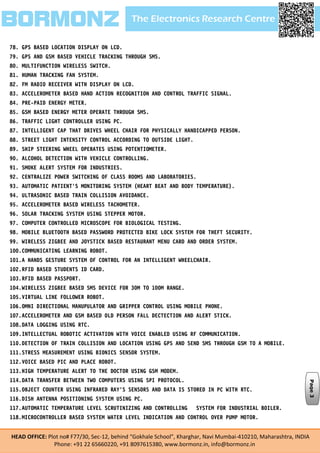 The Electronics Research CentreBORMONZ
HEAD OFFICE: Plot no# F77/30, Sec-12, behind “Gokhale School”, Kharghar, Navi Mumbai-410210, Maharashtra, INDIA
Phone: +91 22 65660220, +91 8097615380, www.bormonz.in, info@bormonz.in
78. GPS BASED LOCATION DISPLAY ON LCD.
79. GPS AND GSM BASED VEHICLE TRACKING THROUGH SMS.
80. MULTIFUNCTION WIRELESS SWITCH.
81. HUMAN TRACKING FAN SYSTEM.
82. FM RADIO RECEIVER WITH DISPLAY ON LCD.
83. ACCELEROMETER BASED HAND ACTION RECOGNITION AND CONTROL TRAFFIC SIGNAL.
84. PRE-PAID ENERGY METER.
85. GSM BASED ENERGY METER OPERATE THROUGH SMS.
86. TRAFFIC LIGHT CONTROLLER USING PC.
87. INTELLIGENT CAP THAT DRIVES WHEEL CHAIR FOR PHYSICALLY HANDICAPPED PERSON.
88. STREET LIGHT INTENSITY CONTROL ACCORDING TO OUTSIDE LIGHT.
89. SHIP STEERING WHEEL OPERATES USING POTENTIOMETER.
90. ALCOHOL DETECTION WITH VEHICLE CONTROLLING.
91. SMOKE ALERT SYSTEM FOR INDUSTRIES.
92. CENTRALIZE POWER SWITCHING OF CLASS ROOMS AND LABORATORIES.
93. AUTOMATIC PATIENT'S MONITORING SYSTEM (HEART BEAT AND BODY TEMPERATURE).
94. ULTRASONIC BASED TRAIN COLLISION AVOIDANCE.
95. ACCELEROMETER BASED WIRELESS TACHOMETER.
96. SOLAR TRACKING SYSTEM USING STEPPER MOTOR.
97. COMPUTER CONTROLLED MICROSCOPE FOR BIOLOGICAL TESTING.
98. MOBILE BLUETOOTH BASED PASSWORD PROTECTED BIKE LOCK SYSTEM FOR THEFT SECURITY.
99. WIRELESS ZIGBEE AND JOYSTICK BASED RESTAURANT MENU CARD AND ORDER SYSTEM.
100.COMMUNICATING LEARNING ROBOT.
101.A HANDS GESTURE SYSTEM OF CONTROL FOR AN INTELLIGENT WHEELCHAIR.
102.RFID BASED STUDENTS ID CARD.
103.RFID BASED PASSPORT.
104.WIRELESS ZIGBEE BASED SMS DEVICE FOR 30M TO 100M RANGE.
105.VIRTUAL LINE FOLLOWER ROBOT.
106.OMNI DIRECTIONAL MANUPULATOR AND GRIPPER CONTROL USING MOBILE PHONE.
107.ACCELEROMETER AND GSM BASED OLD PERSON FALL DECTECTION AND ALERT STICK.
108.DATA LOGGING USING RTC.
109.INTELLECTUAL ROBOTIC ACTIVATION WITH VOICE ENABLED USING RF COMMUNICATION.
110.DETECTION OF TRAIN COLLISION AND LOCATION USING GPS AND SEND SMS THROUGH GSM TO A MOBILE.
111.STRESS MEASUREMENT USING BIONICS SENSOR SYSTEM.
112.VOICE BASED PIC AND PLACE ROBOT.
113.HIGH TEMPERATURE ALERT TO THE DOCTOR USING GSM MODEM.
114.DATA TRANSFER BETWEEN TWO COMPUTERS USING SPI PROTOCOL.
115.OBJECT COUNTER USING INFRARED RAY’S SENSORS AND DATA IS STORED IN PC WITH RTC.
116.DISH ANTENNA POSITIONING SYSTEM USING PC.
117.AUTOMATIC TEMPERATURE LEVEL SCRUTINIZING AND CONTROLLING SYSTEM FOR INDUSTRIAL BOILER.
118.MICROCONTROLLER BASED SYSTEM WATER LEVEL INDICATION AND CONTROL OVER PUMP MOTOR.
Page3
 