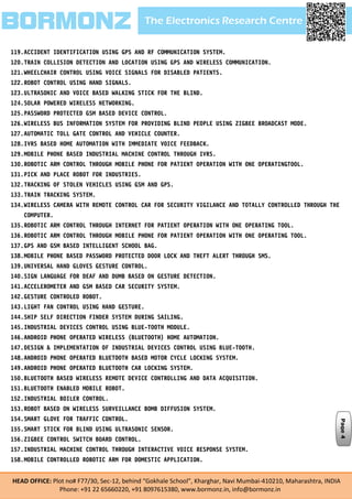 The Electronics Research CentreBORMONZ
HEAD OFFICE: Plot no# F77/30, Sec-12, behind “Gokhale School”, Kharghar, Navi Mumbai-410210, Maharashtra, INDIA
Phone: +91 22 65660220, +91 8097615380, www.bormonz.in, info@bormonz.in
119.ACCIDENT IDENTIFICATION USING GPS AND RF COMMUNICATION SYSTEM.
120.TRAIN COLLISION DETECTION AND LOCATION USING GPS AND WIRELESS COMMUNICATION.
121.WHEELCHAIR CONTROL USING VOICE SIGNALS FOR DISABLED PATIENTS.
122.ROBOT CONTROL USING HAND SIGNALS.
123.ULTRASONIC AND VOICE BASED WALKING STICK FOR THE BLIND.
124.SOLAR POWERED WIRELESS NETWORKING.
125.PASSWORD PROTECTED GSM BASED DEVICE CONTROL.
126.WIRELESS BUS INFORMATION SYSTEM FOR PROVIDING BLIND PEOPLE USING ZIGBEE BROADCAST MODE.
127.AUTOMATIC TOLL GATE CONTROL AND VEHICLE COUNTER.
128.IVRS BASED HOME AUTOMATION WITH IMMEDIATE VOICE FEEDBACK.
129.MOBILE PHONE BASED INDUSTRIAL MACHINE CONTROL THROUGH IVRS.
130.ROBOTIC ARM CONTROL THROUGH MOBILE PHONE FOR PATIENT OPERATION WITH ONE OPERATINGTOOL.
131.PICK AND PLACE ROBOT FOR INDUSTRIES.
132.TRACKING OF STOLEN VEHICLES USING GSM AND GPS.
133.TRAIN TRACKING SYSTEM.
134.WIRELESS CAMERA WITH REMOTE CONTROL CAR FOR SECURITY VIGILANCE AND TOTALLY CONTROLLED THROUGH THE
COMPUTER.
135.ROBOTIC ARM CONTROL THROUGH INTERNET FOR PATIENT OPERATION WITH ONE OPERATING TOOL.
136.ROBOTIC ARM CONTROL THROUGH MOBILE PHONE FOR PATIENT OPERATION WITH ONE OPERATING TOOL.
137.GPS AND GSM BASED INTELLIGENT SCHOOL BAG.
138.MOBILE PHONE BASED PASSWORD PROTECTED DOOR LOCK AND THEFT ALERT THROUGH SMS.
139.UNIVERSAL HAND GLOVES GESTURE CONTROL.
140.SIGN LANGUAGE FOR DEAF AND DUMB BASED ON GESTURE DETECTION.
141.ACCELEROMETER AND GSM BASED CAR SECURITY SYSTEM.
142.GESTURE CONTROLED ROBOT.
143.LIGHT FAN CONTROL USING HAND GESTURE.
144.SHIP SELF DIRECTION FINDER SYSTEM DURING SAILING.
145.INDUSTRIAL DEVICES CONTROL USING BLUE-TOOTH MODULE.
146.ANDROID PHONE OPERATED WIRELESS (BLUETOOTH) HOME AUTOMATION.
147.DESIGN & IMPLEMENTATION OF INDUSTRIAL DEVICES CONTROL USING BLUE-TOOTH.
148.ANDROID PHONE OPERATED BLUETOOTH BASED MOTOR CYCLE LOCKING SYSTEM.
149.ANDROID PHONE OPERATED BLUETOOTH CAR LOCKING SYSTEM.
150.BLUETOOTH BASED WIRELESS REMOTE DEVICE CONTROLLING AND DATA ACQUISITION.
151.BLUETOOTH ENABLED MOBILE ROBOT.
152.INDUSTRIAL BOILER CONTROL.
153.ROBOT BASED ON WIRELESS SURVEILLANCE BOMB DIFFUSION SYSTEM.
154.SMART GLOVE FOR TRAFFIC CONTROL.
155.SMART STICK FOR BLIND USING ULTRASONIC SENSOR.
156.ZIGBEE CONTROL SWITCH BOARD CONTROL.
157.INDUSTRIAL MACHINE CONTROL THROUGH INTERACTIVE VOICE RESPONSE SYSTEM.
158.MOBILE CONTROLLED ROBOTIC ARM FOR DOMESTIC APPLICATION.
Page4
 