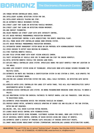 The Electronics Research CentreBORMONZ
HEAD OFFICE: Plot no# F77/30, Sec-12, behind “Gokhale School”, Kharghar, Navi Mumbai-410210, Maharashtra, INDIA
Phone: +91 22 65660220, +91 8097615380, www.bormonz.in, info@bormonz.in
199.TONGUE MOTION CONTROLLED WHEEL CHAIR.
200.INTELLIGENT ALCOHOL DETECTION SYSTEM FOR CAR.
201.INTELLIGENT WIRELESS TALKING BUS STOP.
202.AN AUTOMATIC MOBILE RECHARGER STATION.
203.STREET LIGHT THAT GLOWS ON DETECTING VEHICLE MOVEMENT.
204.STREET LIGHT THAT GLOWS ON DETECTING PERSON MOVEMENT.
205.NON CONTACT TECHOMETER.
206.SOLAR POWERED LED STREET LIGHT WITH AUTO INTENSITY CONTROL.
207.RTC BASED PORTABLE PROGRAMMABLE MEDICATION REMINDER.
208.SCADA (SUPERVISORY CONTROL & DATA ACQUISITION) FOR REMOTE INDUSTRIAL PLANT.
209.CELL PHONE BASED DTMF CONTROLLED GARAGE DOOR OPENING SYSTEM.
210.RTC BASED PORTABLE PROGRAMMABLE MEDICATION REMINDER.
211.INTEGRATED ENERGY MANAGEMENT SYSTEM BASED ON GSM PROTOCOL WITH ACKNOWLEDGEMENT FEATURE.
212.SPEED CHECKER TO DETECT RASH DRIVING ON HIGHWAYS.
213.FIRE FIGHTING ROBOTIC VEHICLE.
214.WAR FIELD SPYING ROBOT WITH NIGHT VISION WIRELESS CAMERA.
215.THEFT INTIMATION OF VEHICLE OVER SMS TO OWNER WHO CAN STOP THE ENGINE REMOTELY.
216.METAL DETECTOR ROBOTIC VEHICLE FOR SENSING LAND MINES.
217.KEYLESS MOBILE CONTROLLED LOCKS SYSTEM. OPEN/CLOSE DOORS FOR GUEST REMOTELY FROM ANY LOCATION IN
THE WORLD.
218.DOOR LOCK SECURITY SYSTEM USING RF TECHNOLOGY. OPEN/CLOSE DOOR WITH UNIQUE SECURED PASSWORD FOR
MULTIPLE USERS.
219.AUTOMATIC ON ROUTE BUS TRACKING & IDENTIFICATION SYSTEM IN BUS STATION & STOPS. ALSO UPDATES THE
STATUS ON ELECTRONIC BOARD.
220.LPG/CNG GAS LEAKAGE DETECTION SYSTEM FOR CARS, SMALL SCALE FACTORIES. ON DETECTION AUTO SWITCH
OFF.
221.WIRELESS WATER LEVEL CONTROLLER FOR LARGE CITY WATER TANKS. THIS WILL HELP MUNICIPALITIES SUPPLY
UNINTERRUPTED WATER TO HOMES.
222.ADVANCED ACCESS CONTROLLED LOCK SYSTEM. ON WRONG PASSWORD/DOOR BREAKING SENDS SMS/CALL TO OWNER &
POLICE.
223.GAS MONITORING SYSTEM FOR CHEMICAL FACTORIES TO PROTECT BHOPAL LIKE GAS TRAGEDIES. SEND SMS/CALL
TO REGISTERED USERS.
224.AUTOMATIC SPEED MEASURING DEVICE FOR SPEEDING VEHICLES ON HIGHWAY.
225.PREPAID ENERGY METER, AUTOMATIC WIRELESS UPDATING OF ENERGY USE AND BILLING AT THE SUB STATION,
METER MAN NOT REQUIRED.
226.ONLINE, SMS, CALL BASED ELECTION VOTING MACHINE.
227.ZIGBEE BASED DEVICE CONTROL WITH FEEDBACK/STATUS.
228.SWITCH ON/OFF DEVICE USING PASSWORD. ELECTRONIC ALMIRAH FOR BANKS, DOOR LOCK SYSTEM ETC.
229.RF UNIVERSAL REMOTE CONTROL (CONTROL RF BASED DEVICES USING ONE SINGLE RF REMOTE).
230.AUTOMATIC COUNT & DISPLAY OF PARKING SLOTS AVAILABLE AT VARIOUS ENTRY/EXIT POINTS.
231.SMART HOUSE/SECURE HOUSE/SMART KITCHEN (TEMPERATURE INDICATOR,GAS LEAKAGE DETECTION/FIRE ALARM).
Page6
 