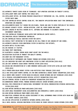 The Electronics Research CentreBORMONZ
HEAD OFFICE: Plot no# F77/30, Sec-12, behind “Gokhale School”, Kharghar, Navi Mumbai-410210, Maharashtra, INDIA
Phone: +91 22 65660220, +91 8097615380, www.bormonz.in, info@bormonz.in
232.AUTOMATIC TOURIST GUIDE USING RF TECHNOLOGY. KEEP UPDATING LOCATIONS ON TOURIST'S DEVICE.
233.INTELLIGENT ROOM LIGHT CONTROL FOR SINGLE GATE.
234.INTELLIGENT OFFICE. ON PERSON PRESENCE REGULATION OF TEMPERATURE (AC, FAN, HEATER). ON ABSENCE
SYSTEM SHUTS DOWN.
235.TIME CONTROLLED DEVICE CONTROL USING RTC. FOR INDUSTRY APPLICATION WHERE EXACT TIME CONTROLLED
OPERATIONS ARE REQUIRED.
236.ACCELEROMETER BASED TILT SENSOR FOR AIR-PLANES, TRAINS AND CARS TO AVOID TOPPLING OF THE VEHICLE.
237.ADVANCE SECURITY SYSTEM – MOTION DETECTOR, LIGHT ON, WIRED CAMERA AND ALARM.
238.DATA LOGGING OF MULTIPLE SENSORS ON PC. SOFTWARE AND HARDWARE TO CALIBRATE SENSORS AS PER
ENVIRONMENT CONDITIONS.
239.TIME CONTROLLED TECHNOLOGY BASED WATER PUMP CONTROLLER (WATER SUPPLY).
240.INDUSTRIAL BOILER TEMPERATURE CONTROLLER.
241.SMS CONTROLLED VEHICLE IGNITION SYSTEM FOR SAFETY.
242.VEHICLE THEFT INTIMATION TO THE OWNER ON HIS CELL PHONE BY GSM (ENGION OFF AND SIRON).
243.AUTOMATIC WIRELESS FEVER MONITORING SYSTEM IN HOSPITALS FOR PATIENTS.
244.WATER BOTTLE FILLING PLANT.
245.CNC MACHINE X-Y PLOTTER.
246.POWER THEFT MONITORING.
247.BLUETOOTH & ALCOHOL SENSOR BASED SMART HELMET FOR TWO WHEELS.
248.REJECTION SELECTION OF PRODUCT FOR QUALITY CONTROL.
249.SMART BUS STOP MANAGEMENT SYSTEM.
250.SIMULATION OF EARTHQUAKES AND TSUNAMI THROUGH GSM NETWORK.[IEEE-2011]
251.LED INDICATOR FOR HEART RATE MONITORING SYSTEM IN SPORT APPLICATION.[IEEE-2011]
252.LOW COST AUTOMATIC SOLAR ENERGY TRAPPING SYSTEM.[IEEE-2011]
253.DESIGN AND IMPLEMENTATION OF A HOME EMBEDDED SURVEILLANCE SYSTEM WITH ULTRA-LOW ALERT POWER.
[IEEE-2011]
254.A HYBRID WIND-SOLAR ENERGY SYSTEM A NEW RECTIFIER STAGE TOPOLOGY.[IEEE-2010]
255.A NEW INTELLIGENT REMOTE CONTROL SYS FOR HOME AUTOMATION & REDUCE ENERGY CONSUMPTION.[IEEE-2010]
256.A REMOTE HOME SECURITY SYSTEM BASED ON WIRELESS SENSOR NETWORK AND GSM TECHNOLOGY.[IEEE-2010]
257.A TRIAXIAL ACCELEROMETER-BASED PHYSICAL ACTIVITY RECOGNITION.[IEEE-2010]
258.ATM TERMINAL DESIGN IS BASED ON FINGERPRINT RECOGNITION.[IEEE-2010]
259.BORDERSENSE BORDER PATROL THROUGH ADVANCED WIRELESS SENSOR NETWORKS.[IEEE-2010]
260.REAL-TIME ATOMIZATION OF AGRICULTURAL ENVIRONMENT FOR SOCIAL MODERNIZATION OFINDIAN AGRICULTURAL
SYSTEM.[IEEE-2010]
261.HEAD MOTION CONTROLLED POWER WHEELCHAIR.[IEEE-2010]
262.JOINT-ANGLE MEASUREMENT USING ACCELEROMETERS AND GYROSCOPES—A SURVEY.[IEEE-2010]
263.HEAD MOTION CONTROLLED POWER ROBOT.[IEEE-2010]
264.ANALYTICAL APPROACH FOR WELL-BEING ASSESSMENT OF SMALL AUTONOMOUS POWER SYSTEMS WITH SOLAR AND
WIND ENERGY SOURCES.[IEEE-2010]
265.CAN BUS APPLICATION IN AUTOMOTIVE NETWORK CONTROL.[IEEE-2010]
266.A NOVEL MEDICAL INFUSION MONITORING SYSTEM BASED ON ZIGBEE WIRELESS SENSOR NETWORK.[IEEE-2009]
Page7
 