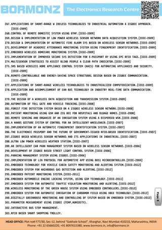 The Electronics Research CentreBORMONZ
HEAD OFFICE: Plot no# F77/30, Sec-12, behind “Gokhale School”, Kharghar, Navi Mumbai-410210, Maharashtra, INDIA
Phone: +91 22 65660220, +91 8097615380, www.bormonz.in, info@bormonz.in
267.APPLICATIONS OF SHORT-RANGE W IRELESS TECHNOLOGIES TO INDUSTRIAL AUTOMATION A ZIGBEE APPROACH.
[IEEE-2009]
268.CONTROL OF REMOTE DOMESTIC SYSTEM USING DTMF.[IEEE-2009]
269.DESIGN & IMPLEMENTATION OF LOW POWER WIRELESS SENSOR NETWORK DATA ACQUISITION SYSTEM.[IEEE-2009]
270.DESIGN & IMPLEMENTATION OF AUTOMATIC FIRE ALARM SYS BASED ON WIRELESS SENSOR NETWORKS.[IEEE-2009]
271.DEVELOPMENT OF ACADEMIC ATTENDANCE MONITORING SYSTEM USING FINGERPRINT IDENTIFICATION.[IEEE-2009]
272.EMBEDDED WIRELESS HOMECARE MONITORING SYSTEM.[IEEE-2009]
273.IMPLEMENTATION OF IMPROVED SECURE SYS DETECTION FOR E-PASSPORT BY USING EPC RFID TAGS.[IEEE-2009]
274.MULTISENSOR STRATEGIES TO ASSIST BLIND PEOPLE A CLEAR PATH INDICATOR.[IEEE-2009]
275.SMS BASED WIRELESS HOME APPLIANCE CONTROL SYSTEM (HACS) FOR AUTOMATING APPLIANCES AND SECURITY.
[IEEE-2009]
276.REMOTE-CONTROLLABLE AND ENERGY-SAVING SPACE STRUCTURAL DESIGN BASED ON ZIGBEE COMMUNICATION.
[IEEE-2009]
277.APPLICATIONS OF SHORT-RANGE WIRELESS TECHNOLOGIES TO INDUSTRIALIZED COMPUTERIZATION.[IEEE-2009]
278.APPLICATION AND ACCOMPLISHMENT OF CAN BUS TECHNOLOGY IN INDUSTRY REAL-TIME DATA COMMUNICATION.
[IEEE-2009]
279.THE DESIGN OF A WIRELESS DATA ACQUISITION AND TRANSMISSION SYSTEM.[IEEE-2009]
280.AUTOMATION OF TOLL GATE AND VEHICLE TRACKING.[IEEE-2008]
281.FOREST FIRE DETECTION SYSTEM BASED ON A ZIGBEE WIRELESS SENSOR NETWORK.[IEEE-2008]
282.PATIENT MONITORING USING GSM AND ZIG BEE FOR HOSPITALS AND OLDAGE HOMES.[IEEE-2008]
283.REMOTE SENSING AND ORGANIZE OF AN IRRIGATION SYSTEM USING A DISPERSED WSN.[IEEE-2008]
284.A HANDS GESTURE SYSTEM OF CONTROL FOR AN INTELLIGENT WHEELCHAIR.[IEEE-2007]
285.IMPLEMENTATION OF AN AUTOMATIC FINGERPRINT IDENTIFICATION SYSTEM.[IEEE-2007]
286.THE ELECTRONIC PASSPORT AND THE FUTURE OF GOVERNMENT-ISSUED RFID-BASED IDENTIFICATION.[IEEE-2007]
287.ZIGBEE BASED WIRELESS SENSOR NETWORKS AND ITS APPLICATIONS IN INDUSTRIAL.[IEEE-2007]
288.ULTRA LOW POWER WIRELESS WEATHER STATION.[IEEE-2007]
289.AN INTELLIGENT CAR PARK MANAGEMENT SYSTEM BASED ON WIRELESS SENSOR NETWORKS.[IEEE-2006]
290.DEVELOPMENT OF ZIGBEE BASED STREET LIGHT CONTROL SYSTEM.[IEEE-2006]
291.PARKING MANAGEMENT SYSTEM USING ZIGBEE.[IEEE-2006]
292.IMPLEMENTATION OF LIN PROTOCOL FOR AUTOMOTIVE APP USING 8051 MICROCONTROLLER.[IEEE-2004]
293.EMBEDDED TECHNOLOGY FOR VEHICLE CABIN SAFETY MONITORING AND ALERTING SYSTEM.[IEEE-2012]
294.EMBEDDED SYSTEM FOR HAZARDOUS GAS DETECTION AND ALERTING.[IEEE-2012]
295.EMBEDDED PATIENT MONITORING SYSTEM.[IEEE-2011]
296.EMBEDDED AUTOMOBILE ENGINE LOCKING SYSTEM, USING GSM TECHNOLOGY.[IEEE-2011]
297.EMBEDDED SYSTEM FOR AUTOMATIC TRAFFIC VIOLATION MONITORING AND ALERTING.[IEEE-2012]
298.WIRELESS MONITORING OF THE GREEN HOUSE SYSTEM USING EMBEDDED CONTROLLERS.[IEEE-2012]
299.EMBEDDED SYSTEM FOR AUTOMATIC IRRIGATION OF CARDAMOM FIELD USING XBEE TECHNOLOGY.[IEEE-2012]
300.DIGITALLY GREENHOUSE MONITORING AND CONTROLLING OF SYSTEM BASED ON EMBEDDED SYSTEM.[IEEE-2012]
301.PARAMETER MEASUREMENT USING ZIGBEE (TEMP,HUMIDITY).
302.INTERACTIVE BUS STOP MANAGEMENT.
303.RFID BASED SMART SHOPPING TROLLEY.
Page8
 