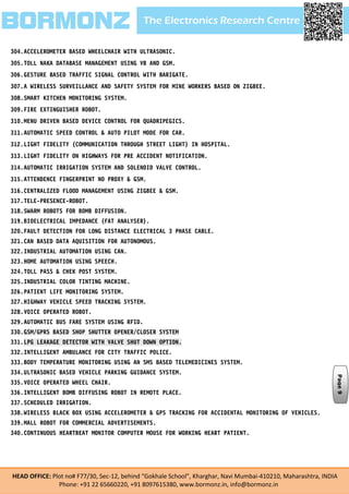 The Electronics Research CentreBORMONZ
HEAD OFFICE: Plot no# F77/30, Sec-12, behind “Gokhale School”, Kharghar, Navi Mumbai-410210, Maharashtra, INDIA
Phone: +91 22 65660220, +91 8097615380, www.bormonz.in, info@bormonz.in
304.ACCELEROMETER BASED WHEELCHAIR WITH ULTRASONIC.
305.TOLL NAKA DATABASE MANAGEMENT USING VB AND GSM.
306.GESTURE BASED TRAFFIC SIGNAL CONTROL WITH BARIGATE.
307.A WIRELESS SURVEILLANCE AND SAFETY SYSTEM FOR MINE WORKERS BASED ON ZIGBEE.
308.SMART KITCHEN MONITORING SYSTEM.
309.FIRE EXTINGUISHER ROBOT.
310.MENU DRIVEN BASED DEVICE CONTROL FOR QUADRIPEGICS.
311.AUTOMATIC SPEED CONTROL & AUTO PILOT MODE FOR CAR.
312.LIGHT FIDELITY (COMMUNICATION THROUGH STREET LIGHT) IN HOSPITAL.
313.LIGHT FIDELITY ON HIGHWAYS FOR PRE ACCIDENT NOTIFICATION.
314.AUTOMATIC IRRIGATION SYSTEM AND SOLENOID VALVE CONTROL.
315.ATTENDENCE FINGERPRINT NO PROXY & GSM.
316.CENTRALIZED FLOOD MANAGEMENT USING ZIGBEE & GSM.
317.TELE-PRESENCE-ROBOT.
318.SWARM ROBOTS FOR BOMB DIFFUSION.
319.BIOELECTRICAL IMPEDANCE (FAT ANALYSER).
320.FAULT DETECTION FOR LONG DISTANCE ELECTRICAL 3 PHASE CABLE.
321.CAN BASED DATA AQUISITION FOR AUTONOMOUS.
322.INDUSTRIAL AUTOMATION USING CAN.
323.HOME AUTOMATION USING SPEECH.
324.TOLL PASS & CHEK POST SYSTEM.
325.INDUSTRIAL COLOR TINTING MACHINE.
326.PATIENT LIFE MONITORING SYSTEM.
327.HIGHWAY VEHICLE SPEED TRACKING SYSTEM.
328.VOICE OPERATED ROBOT.
329.AUTOMATIC BUS FARE SYSTEM USING RFID.
330.GSM/GPRS BASED SHOP SHUTTER OPENER/CLOSER SYSTEM
331.LPG LEAKAGE DETECTOR WITH VALVE SHUT DOWN OPTION.
332.INTELLIGENT AMBULANCE FOR CITY TRAFFIC POLICE.
333.BODY TEMPERATURE MONITORING USING AN SMS BASED TELEMEDICINES SYSTEM.
334.ULTRASONIC BASED VEHICLE PARKING GUIDANCE SYSTEM.
335.VOICE OPERATED WHEEL CHAIR.
336.INTELLIGENT BOMB DIFFUSING ROBOT IN REMOTE PLACE.
337.SCHEDULED IRRIGATION.
338.WIRELESS BLACK BOX USING ACCELEROMETER & GPS TRACKING FOR ACCIDENTAL MONITORING OF VEHICLES.
339.MALL ROBOT FOR COMMERCIAL ADVERTISEMENTS.
340.CONTINUOUS HEARTBEAT MONITOR COMPUTER MOUSE FOR WORKING HEART PATIENT.
Page9
 