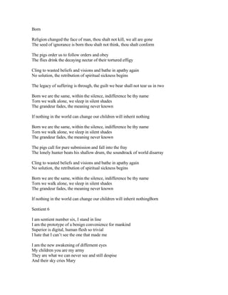Born

Religion changed the face of man, thou shalt not kill, we all are gone
The seed of ignorance is born thou shalt not think, thou shalt conform

The pigs order us to follow orders and obey
The flies drink the decaying nectar of their tortured effigy

Cling to wasted beliefs and visions and bathe in apathy again
No solution, the retribution of spiritual sickness begins

The legacy of suffering is through, the guilt we bear shall not tear us in two

Born we are the same, within the silence, indifference be thy name
Torn we walk alone, we sleep in silent shades
The grandeur fades, the meaning never known

If nothing in the world can change our children will inherit nothing

Born we are the same, within the silence, indifference be thy name
Torn we walk alone, we sleep in silent shades
The grandeur fades, the meaning never known

The pigs call for pure submission and fall into the fray
The lonely hunter beats his shallow drum, the soundtrack of world disarray

Cling to wasted beliefs and visions and bathe in apathy again
No solution, the retribution of spiritual sickness begins

Born we are the same, within the silence, indifference be thy name
Torn we walk alone, we sleep in silent shades
The grandeur fades, the meaning never known

If nothing in the world can change our children will inherit nothingBorn

Sentient 6

I am sentient number six, I stand in line
I am the prototype of a benign convenience for mankind
Superior is digital, human flesh so trivial
I hate that I can’t see the one that made me

I am the new awakening of differnent eyes
My children you are my army
They are what we can never see and still despise
And their sky cries Mary
 