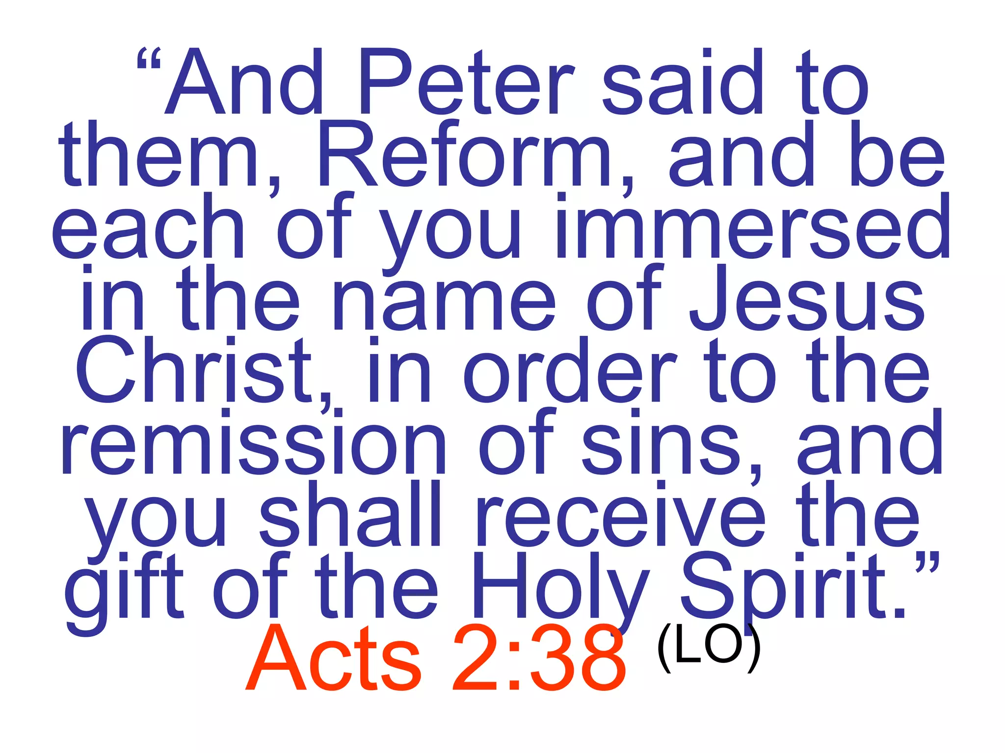 “ And Peter said to them, Reform, and be each of you immersed in the name of Jesus Christ, in order to the remission of sins, and you shall receive the gift of the Holy Spirit.”   Acts 2:38   (LO) 