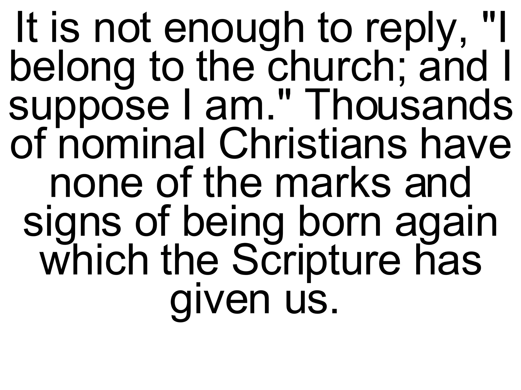 It is not enough to reply, "I belong to the church; and I suppose I am." Thousands of nominal Christians have none of the marks and signs of being born again which the Scripture has given us.  