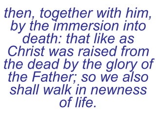 then, together with him, by the immersion into death: that like as Christ was raised from the dead by the glory of the Father; so we also shall walk in newness of life. 