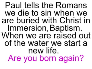 Paul tells the Romans we die to sin when we are buried with Christ in Immersion,   Baptism.  When we are raised out of the water we start a new life.  Are you born again? 