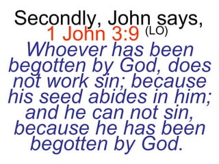 Secondly, John says,   1 John 3:9   (LO)   Whoever has been begotten by God, does not work sin; because his seed abides in him; and he can not sin, because he has been begotten by God.   